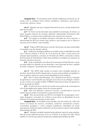 163
Parágrafo Único - O zoneamento acima referido estabelecerá normas de uso, de
acordo com as condições locais bióticas, geológicas, urbanísticas, agro-pastoris,
extrativistas, culturais e outras.
Art. 3º - Qualquer que seja a situação dominial de sua área, a mesma poderá fazer
parte de uma APA.
§ 1º - Se houver na área decretada outra unidade de conservação, de manejo, ou
outras situações especiais de proteção ambiental, administradas efetivamente pelo
Poder Público, as mesmas serão consideradas como zonas de usos especiais.
§ 2º - Em relação às atividades antrópicas realizadas nas zonas especiais, a
administração da APA terá sempre ação supletiva, para assegurar que os objetivos
previstos na Lei 6.902/81, sejam mantidos.
Art. 4º - Todas as APA'S deverão ter zona de vida silvestre nas quais será proibido
ou regulado o uso dos sistemas naturais.
§ 1º - As Reservas Ecológicas públicas ou privadas, assim consideradas de acordo
com o Decreto Federal nº 89.336, de 31 de janeiro de 1984, e outras áreas com
proteção legal equivalente, existentes em Território das APA'S, constituirão as Zonas
de Preservação de Vida Silvestre. Nela serão proibidas as atividades que importem na
alteração antrópica da biota.
§ 2º - Serão consideradas como Zona de Conservação da Vida Silvestre as áreas
nas quais poderá ser admitido um uso demorado e auto-sustentado da biota, regulado
de modo a assegurar a manutenção dos ecossistemas naturais.
Art. 5º - Nas APA'S onde existam ou possam existir atividades agrícolas ou
pecuárias, haverá Zona de Uso Agropecuário, nas quais serão proibidos ou regulados os
usos ou práticas capazes de causar sensível degradação do meio ambiente.
§ 1º - Para os efeitos desta Resolução, não é admitida nessas Zonas a utilização
de agrotóxicos e outros biocidas que ofereçam riscos sérios na sua utilização, inclusive
no que se refere ao seu poder residual. O IBAMA relacionará as classes de agrotóxicos
de uso permitido nas APA'S.
§ 2º - O cultivo da terra será feito de acordo com as práticas de conservação do
solo recomendadas pelos órgãos oficiais de extensão agrícola.
§ 3º - Não será admitido o pastoreio excessivo, considerando-se como tal
aquele capaz de acelerar sensivelmente os processos de erosão.
Art. 6º - Não são permitidas nas APA'S as atividades de terraplanagem, mine-
ração, dragagem e escavação que venham a causar danos ou degradação do meio
ambiente e/ou perigo para pessoas ou para a biota.
Parágrafo Único - As atividades acima referidas, num raio mínimo de 1.000 (mil)
metros no entorno de cavernas, corredeiras, cachoeiras, monumentos naturais,
testemunhos geológicos e outras situações semelhantes, dependerão de prévia
aprovação de estudos de impacto ambiental e de licenciamento especial, pela entidade
administradora da APA.
Art. 7º - Qualquer atividade industrial potencialmente capaz de causar poluição,
além da licença ambiental prevista na Lei nº 6.938 de 31 de agosto de 1981, deverá
também ter uma licença especial emitida pela entidade administradora da APA.
 
