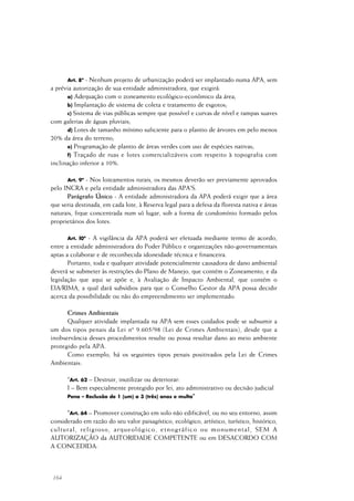 164
Art. 8º - Nenhum projeto de urbanização poderá ser implantado numa APA, sem
a prévia autorização de sua entidade administradora, que exigirá:
a) Adequação com o zoneamento ecológico-econômico da área;
b) Implantação de sistema de coleta e tratamento de esgotos;
c) Sistema de vias públicas sempre que possível e curvas de nível e rampas suaves
com galerias de águas pluviais;
d) Lotes de tamanho mínimo suficiente para o plantio de árvores em pelo menos
20% da área do terreno;
e) Programação de plantio de áreas verdes com uso de espécies nativas;
f) Traçado de ruas e lotes comercializáveis com respeito à topografia com
inclinação inferior a 10%.
Art. 9º - Nos loteamentos rurais, os mesmos deverão ser previamente aprovados
pelo INCRA e pela entidade administradora das APA'S.
Parágrafo Único - A entidade administradora da APA poderá exigir que a área
que seria destinada, em cada lote, à Reserva legal para a defesa da floresta nativa e áreas
naturais, fique concentrada num só lugar, sob a forma de condomínio formado pelos
proprietários dos lotes.
Art. l0º - A vigilância da APA poderá ser efetuada mediante termo de acordo,
entre a entidade administradora do Poder Público e organizações não-governamentais
aptas a colaborar e de reconhecida idoneidade técnica e financeira.
Portanto, toda e qualquer atividade potencialmente causadora de dano ambiental
deverá se submeter às restrições do Plano de Manejo, que contém o Zoneamento, e da
legislação que aqui se apõe e, à Avaliação de Impacto Ambiental, que contém o
EIA/RIMA, a qual dará subsídios para que o Conselho Gestor da APA possa decidir
acerca da possibilidade ou não do empreendimento ser implementado.
Crimes Ambientais
Qualquer atividade implantada na APA sem esses cuidados pode se subsumir a
um dos tipos penais da Lei nº 9.605/98 (Lei de Crimes Ambientais), desde que a
inobservância desses procedimentos resulte ou possa resultar dano ao meio ambiente
protegido pela APA.
Como exemplo, há os seguintes tipos penais positivados pela Lei de Crimes
Ambientais:
“Art. 62 – Destruir, inutilizar ou deteriorar:
I – Bem especialmente protegido por lei, ato administrativo ou decisão judicial
Pena – Reclusão de 1 (um) a 3 (três) anos e multa"
"Art. 64 – Promover construção em solo não edificável, ou no seu entorno, assim
considerado em razão do seu valor paisagístico, ecológico, artístico, turístico, histórico,
cultural, religioso, arqueológico, etnográfico ou monumental, SEM A
AUTORIZAÇÃO da AUTORIDADE COMPETENTE ou em DESACORDO COM
A CONCEDIDA:
 