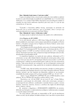 165
Pena – Detenção 6 (seis) meses a 1 (um) ano e multa."
E quem, de qualquer forma, concorre para a prática do crime também se submete
às penas ao crime determinadas na medida de sua culpabilidade (art. 2º, Lei de Crimes
Ambientais). E se o próprio Poder Público desrespeita esses procedimentos também se
enquadra nos tipos penais ambientais específicos para esses casos. É o caso do tipo
criminal do art. 67 que reza:
"Conceder o funcionário público licença, autorização ou permissão em
desacordo com as normas ambientais, para as atividades, obras e serviços cuja
realização depende de ato autorizativo do Poder Público:
Pena – Detenção de 1 (um) a 3 (três) anos e multa."
As sanções penais se aplicam sem prejuízo das sanções civis e administrativas.
A Lei Orgânica do DF (LODF)
Já em nível distrital, aplica-se a APA Gama Cabeça-de-Veado, bem como às
demais unidades de conservação e outros espaços especialmente protegidos no Distrito
Federal, a disciplina constante da Lei Orgânica do Distrito Federal, norma maior
dentro do quadrilátero do DF.
A Lei Orgânica do DF está para Brasília, assim como a Constituição Federal esta
para o Brasil. É a Constituição do DF. Vem logo após, na hierarquia das leis, à CF e à
legislação federal. A LODF em nenhum momento pode ferir a CF e a legislação
federal. Sua função é pois fazer valer os dispositivos legais da Federação como um todo,
disciplinando as peculiaridades do DF.
A competência legislativa, em matéria de meio ambiente, delimitada na CF é
concorrente, ou seja, cabe à União Federal a disciplina de normas gerais sobre o tema
(o que é feito por meio da CF e da legislação federal já mencionada) e ao DF cabe
complementar e viabilizar tais determinações gerais, tendo em vista suas características
próprias. Toda norma distrital, por conseguinte, que fira tal disposição constitucional
ou federal é inconstitucional e, logo, passível de ser retirada do ordenamento jurídico
brasileiro.
A LODF, então, além de lembrar esses preceitos, introduz os critérios gerais a
serem respeitados pela legislação distrital no que tange à disciplina ambiental. Normas
distritais, portanto, que não respeitem tais disposições, poderão ter sua inconstitu-
cionalidade decretada ou frente à CF ou frente à própria LODF (art. 125, § 2º, CF).
Assim, é no seu TÍTULO IV, CAPÍTULO XI, que a LODF disciplina o meio
ambiente. No seu TÍTULO VII, disciplina a política urbana e rural.
Determina o art. 279 da LODF, em seu inciso II, que "o Poder Público,
assegurada a participação da coletividade, zelará pela conservação, proteção e
recuperação do meio ambiente, coordenando e tornando efetivas as ações e recursos
humanos, financeiros, materiais, técnicos e científicos dos órgãos da administração
direta e indireta, e deverá:
II - promover o diagnóstico e ZONEAMENTO AMBIENTAL do território,
definindo suas limitações e condicionamentos ecológicos e ambientais para a ocupação
e o uso dos espaços territoriais".
Em outras palavras, nada pode ser empreendido no DF, seja de parcelamento
urbano ou rural, seja de qualquer atividade antrópica (isto é que altere ou possa alterar
 