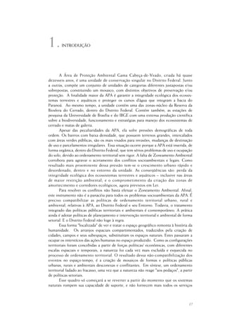 17
A Área de Proteção Ambiental Gama Cabeça-de-Veado, criada há quase
dezesseis anos, é uma unidade de conservação singular no Distrito Federal. Junto
a outras, compõe um conjunto de unidades de categorias diferentes justapostas e/ou
sobrepostas, constituindo um mosaico, com distintos objetivos de preservação e/ou
proteção. A finalidade maior da APA é garantir a integridade ecológica dos ecossis-
temas terrestres e aquáticos e proteger os cursos d’água que integram a bacia do
Paranoá. Ao mesmo tempo, a unidade contém uma das zonas-núcleo da Reserva da
Biosfera do Cerrado, dentro do Distrito Federal. Contém também, as estações de
pesquisa da Universidade de Brasília e do IBGE com uma extensa produção científica
sobre a biodiversidade, funcionamento e estratégias para manejo dos ecossistemas de
cerrado e matas de galeria.
Apesar das peculiaridades da APA, ela sofre pressões demográficas de toda
ordem. Os bairros com baixa densidade, que possuem terrenos grandes, intercalados
com áreas verdes públicas, são os mais visados para invasões, mudanças de destinação
de uso e parcelamentos irregulares. Essa situação ocorre porque a APA está inserida, de
forma orgânica, dentro do Distrito Federal, que tem sérios problemas de uso e ocupação
do solo, devido ao ordenamento territorial sem rigor. A falta de Zoneamento Ambiental
corrobora para agravar o acirramento dos conflitos socioambientais e legais. Como
resultado mais proeminente dessa pressão tem-se o crescimento urbano rápido e
desordenado, dentro e no entorno da unidade. As conseqüências são: perda da
integridade ecológica dos ecossistemas terrestres e aquáticos – inclusive nas áreas
de maior restrição ambiental; e o comprometimento da criação das zonas de
amortecimento e corredores ecológicos, agora previstos em Lei.
Para resolver os conflitos não basta efetuar o Zoneamento Ambiental. Afinal,
este instrumento não é a panacéia para todos os problemas socioambientais da APA. É
preciso compatibilizar as políticas de ordenamento territorial urbano, rural e
ambiental, relativas à APA, ao Distrito Federal e seu Entorno. Todavia, o tratamento
integrado das políticas públicas territoriais e ambientais é contemporâneo. A prática
ainda é adotar políticas de planejamento e intervenção territorial e ambiental de forma
setorial. E o Distrito Federal não foge à regra.
Essa forma "localizada" de ver e tratar o espaço geográfico remonta à história da
humanidade. Os arranjos espaciais compartimentados, traduzidos pela criação de
cidades, campos e seus subespaços, substituíram os espaços naturais. Estes passaram a
ocupar os interstícios das ações humanas no espaço produzido. Como as configurações
territoriais foram concebidas a partir de forças políticas/ econômicas, com diferentes
escalas espaciais e temporais, a natureza foi cada vez mais excluída e esquecida no
processo de ordenamento territorial. O resultado dessa não-compatibilização dos
eventos no espaço-tempo, é a criação de mosaicos de formas e políticas públicas
urbanas, rurais e ambientais desconexas e conflitantes. Em síntese, um ordenamento
territorial fadado ao fracasso, uma vez que a natureza não reage "aos pedaços", a partir
de políticas setoriais.
Esse quadro só começará a se reverter a partir do momento que os sistemas
naturais rompem sua capacidade de suporte, e não fornecem mais todos os serviços
INTRODUÇÃO1.
 