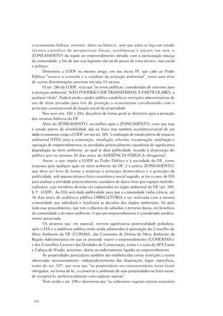 166
o ecossistema hídrico, terrestre, aéreo ou biótico), sem que antes se faça um estudo
técnico-científico de perspectivas físicas, econômicas e sociais (ou seja, o
ZONEAMENTO) da região ao empreendimento afetada, com a participação maciça
da comunidade, a fim de que seja legítimo não só do ponto de vista técnico, mas social
e político.
Determina a LODF no mesmo artigo, em seu inciso IV, que cabe ao Poder
Público "exercer o controle e o combate da poluição ambiental", entre uma série
de outras determinações previstas em seus 23 incisos.
O art. 280 da LODF reza que "as terras públicas, consideradas de interesse para
a proteção ambiental, NÃO PODERÃO SER TRANSFERIDAS À PARTICULARES, a
qualquer título". Poderá ainda o poder público estabelecer restrições administrativas de
uso de áreas privadas para fins de proteção a ecossistemas corroborando com o
princípio constitucional da função social da propriedade.
Nos seus arts. 282 e 284, disciplina de forma geral as diretrizes para a proteção
dos recursos hídricos do DF.
Além do ZONEAMENTO, ou melhor após o ZONEAMENTO, visto que esse
é estudo prévio da sensibilidade não só física mas também econômico/social de um
dado ecossistema, exige a LODF, em seu art. 289, "a realização de estudo prévio de impacto
ambiental (EPIA) para a construção, instalação, reforma, recuperação, ampliação e
operação de empreendimentos ou atividades potencialmente causadoras de significativa
degradação ao meio ambiente, ao qual se dará publicidade, ficando à disposição do
público por no mínimo 30 dias antes da AUDIÊNCIA PÚBLICA obrigatória".
Assim, o que impõe a LODF ao Poder Público e à sociedade do DF, como
requisito para qualquer ação no meio ambiente do DF, é o prévio ZONEAMENTO,
que deve ser feito de forma a respeitar o princípio democrático e o princípio da
publicidade, sob aparato técnico físico-econômico-social seguido, se for o caso, de EIA
para analisar a atividade potencialmente causadora de danos feito por equipes multidis-
ciplinares, cujo membros deverão ser cadastrados no órgão ambiental do DF (art. 289,
§ 3o
, LODF). Ao EIA será dada publicidade para que a comunidade tinha ciência, até
30 dias antes de audiência pública OBRIGATÓRIA a ser realizada com a mesma
comunidade que subsidiará e fiscalizará as decisões dos órgãos ambientais. Só após
todo esse procedimento, que tem o objetivo de subsidiar e prevenir danos, em benefício
da comunidade e do meio ambiente, é que um empreendimento é considerado juridica-
mente autorizado.
Os projetos que, em especial, tiverem significativa potencialidade poluidora,
após o EIA e a audiência pública serão ainda submetidos à apreciação do Conselho do
Meio Ambiente do DF (CONAM), das Comissões de Defesa do Meio Ambiente da
Região Administrativa em que se pretende inserir o empreendimento (COMDEMA’s)
e dos Conselhos Gestores das Unidades de Conservação, como é o caso da APA Gama
e Cabeça-de-Veado, próximas, direta ou indiretamente ligadas ao empreendimento.
Às propriedades particulares também são estabelecidas certas restrições a serem
observadas necessariamente, independentemente das disposições legais específicas,
como do art. 297, que reza que "os proprietários ou concessionários rurais ficam
obrigados, na forma da lei, a conservar o ambiente de suas propriedades ou lotes rurais,
de recuperá-lo, preferencialmente com espécies nativas".
Vem ainda o art. 298 e determina que "as coberturas vegetais nativas existentes
 