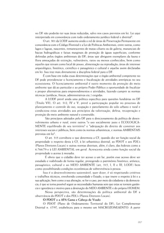167
no DF não poderão ter suas áreas reduzidas, salvo nos casos previstos em lei. Lei aqui
interpretada em consonância com todo ordenamento jurídico federal e distrital".
O art. 301 da LODF aumenta ainda o rol de áreas de Preservação Permanente em
consonância com o Código Florestal e a Lei de Políticas Ambientais, entre outras, como
lagos e lagoas, nascentes, remanescentes de matas ciliares ou de galeria, mananciais de
bacias hidrográficas e faixas marginais de proteção de águas superficiais, conforme
definidas pelos órgãos ambientais do DF; áreas que abriguem exemplares da fauna e
flora ameaçadas de extinção, vulneráveis, raros ou menos conhecidos, bem como
aqueles que sirvam como local de pouso, alimentação ou reprodução; áreas de interesse
arqueológico, histórico, científico e paisagístico e cultural e aquelas assim declaradas
em lei. Isso traz mais diretamente a disciplina federal para o DF.
É com base em todas essas determinações que o órgão ambiental competente no
DF pode providenciar o licenciamento e fiscalização de atividades antrópicas no seu
ecossistema. O licenciamento ambiental é outro momento da proteção do meio
ambiente que dá ao particular e ao próprio Poder Público a oportunidade de fiscalizar
e propor alternativas para empreendimentos e atividades, fazendo cumprir as normas
técnicas (jurídicas, físicas, administrativas etc.) exigidas.
A LODF prevê ainda uma política específica para questões fundiárias no DF
(Título VII). O art. 312, IV e V, prevê a participação popular no processo de
planejamento e controle do uso, ocupação e parcelamento do solo urbano e rural e
condiciona estas atividades aos princípios da valorização, defesa, recuperação e
proteção do meio ambiente natural e construído.
São princípios adotados pelo DF para o direcionamento da política de desen-
volvimento urbano e rural, entre outros "o uso socialmente justo e ECOLOGICA-
MENTE equilibrado de seu território" e "adequação do direito de construir aos
interesses sociais e públicos, bem como às normas urbanísticas, e normas AMBIENTAIS
previstas em lei".
O art. 315 corrobora o que determina a CF, quando diz ser função social da
propriedade o respeito desta à CF, à lei urbanística distrital, ao PDOT e aos PDL’s
(Planos Diretores Locais) e outras normas distritais, além, é claro, das federais como a
6.766/79 e à LEI AMBIENTAL em geral. Acrescenta ainda como função social da
propriedade o acesso à moradia.
É obvio que o cidadão deve ter acesso a um lar, porém esse acesso deve ser
estudado e viabilizado de forma regular, protegendo o patrimônio histórico, artístico,
paisagístico, cultural e ao MEIO AMBIENTE (art, 315, I, II e III, LODF) bem
como possibilitando condições econômicas de sobrevivência à pessoa.
Isso é o desenvolvimento sustentável, quer dizer, é só respeitando critérios
e trabalhos técnicos, envolvendo comunidade e Estado, o que insere o respeito à lei e a
sua aplicação, bem como a sua alteração, se for o caso, por meio da cidadania e da democra-
cia, é que se torna possível seguir as necessidades humanas sem que estas se tornem ganân-
cia e ignorância e motivo para a destruição do MEIO AMBIENTE e do próprio HOMEM.
Nessa perspectiva, são determinações da política ambiental do DF a
observância do PDOT e dos PDL’s (Planos Diretores Locais).
O PDOT e a APA Gama e Cabeça de Veado
O PDOT (Plano de Ordenamento Territorial do DF), Lei Complementar
Distrital n. 17/97, estabeleceu para o mesmo um MACROZONEAENTO. A partir
 