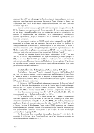 168
deste, dividiu o DF em três categorias fundamentais de áreas, cada uma com uma
disciplina específica quanto ao seu uso. São elas as Zonas Urbanas, as Rurais e as
Ambientais. Tais zonas, a seu tempo, possuem subdivisões, cada uma com uma
disciplina específica.
Ocorre que às áreas de proteção ambiental que compõem o mapa ambiental do
DF, foi dada uma prerrogativa especial. Como as unidades de conservação, ao contrário
do que ocorre com os Planos Diretores, são competência não só dos municípios, e no
caso do DF, do próprio DF, mas também da União (normas gerais) e dos estados
(normas suplementares), há que se interpretar o PDOT sempre em segundo plano, face
às normas ambientais.
Em termos mais precisos, ao PDOT se sobrepõe o mapa ambiental do DF. A
conseqüência jurídica é a de que a primeira disciplina a se aplicar é a do Plano de
Manejo da Unidade de Conservação, juntamente com as leis ambientais e só depois a
disciplina urbanística. Como a disciplina agrária é competência legislativa exclusiva da
União, esta também se aplica em sobreposição ao PDOT e em consonância com a
disciplina geral ambiental, que também é competência da União Federal.
Para que não houvesse dúvidas quanto a esta interpretação, o PDOT em seus
arts. 12, 30 e outros, impõe exatamente esta regra de interpretação e aplicação para o
PDOT. Isso vale dizer também que os Planos Diretores Locais se submetem às
determinações dos Planos de Manejo das Unidades de Conservação do DF próximas
ou inseridas em suas zonas de amortecimento ou corredores ecológicos, bem como
preferencialmente às leis ambientais.
Qual a Lei Específica de Criação da APA Gama Cabeça-de-Veado?
A APA Gama e Cabeça de Veado foi criada pelo Decreto nº 9.417 de 21 de abril
de 1986, especialmente visando a proteção dos mananciais hídricos dos ribeirões Gama
e Cabeça de Veado, a biodiversidade e as pesquisas de longa duração ali conduzidas
pela Universidade de Brasília (UnB) e pelo Instituto Brasileiro de Geografia e Estatística
(IBGE), além de outras instituições.
O Decreto nº 9.417 foi editado sob a égide da competência do Governo Federal
para fins de disciplina do ordenamento territorial do Distrito Federal, tendo sido recep-
cionado pela Lei Orgânica do Distrito Federal e pelo Plano Diretor de Ordenamento
Territorial PDOT do Distrito Federal – PDOT como Lei Complementar Distrital;
Este Decreto teve os seus artigos 3º, 4º, 5º, 7º a 11, 17, 19, 21 a 25 e 28
revogados pelo art. 14 do Decreto Distrital nº 11.122/88.
O Decreto Distrital nº 11.122/88 dispõe, em seu art. 1º, sobre a criação de um
conselho supervisor único para todas as unidades de conservação e outras áreas
ambientais especialmente protegidas do DF, o CONSUCON. Todavia, além de estar
atualmente desativado o mencionado conselho, a Lei Federal nº 9.985/2000 que cria
o Sistema Nacional de Unidades de Conservação - SNUC, determina que exista um
conselho específico para cada unidade de conservação como forma de administrar as
suas peculiaridades e otimizar a sua gestão, o que se aplica às Áreas de Proteção
Ambiental (art. 15, parágrafo 5º).
Em decorrência desta necessidade foi editado o Decreto nº 23.238 de 24 de
setembro de 2002 que cria o Conselho Gestor da APA e dá outras providências
visando regulamentar o Decreto nº 9.417.
 