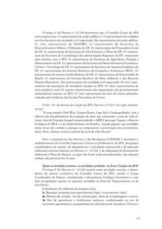 169
O artigo 4º do Decreto n. 23.238 determinou que o Conselho Gestor da APA
será composto por 13 representantes do poder público e 13 representantes de entidades
sem fins lucrativos da sociedade civil organizada. São representantes do poder público:
01 (um) representante da SEMARH, 01 representante da Secretaria de
Desenvolvimento Urbano e Habitação do DF, 01 representante da Procuradoria Geral
do DF, 01 representante da Secretaria de Infra-Estrutura e Obras do DF, 01 represen-
tante da Secretaria de Coordenação das administrações Regionais do DF, responsável
pela interface com a APA, 01 representante da Secretaria de Agricultura, Pecuária e
Abastecimento do DF, 01 representante da Secretaria de Desenvolvimento Econômico,
Ciência e Tecnologia do DF, 01 representante da Secretaria de Assuntos Fundiários do
DF, 01 representante do Instituto Brasileiro de Geografia e Estatística (IBGE), 01
representante do instituto Jardim Botânico do DF, 01 representante da Universidade de
Brasília, 01 representante do Instituto Brasileiro do Meio Ambiente e dos Recursos
Naturais Renováveis. São representantes da sociedade civil organizada: 06 (seis) repre-
sentantes da associações de moradores situadas na APA, 02 (dois) representantes do
setor produtivo rural, 04 (quatro) representantes das organizações não-governamentais
ambientalistas atuantes na APA, 01 (um) representante do setor de ensino particular,
indicado pelo Sindicato das Escolas Particulares de Ensino.
O Art. 14º, do decreto de criação da APA, Decreto nº 9.417, em vigor, determi-
na que:
"A zona tampão (Park Way, Vargem Bonita, Lago Sul e Candangolândia), tem o
objetivo do disciplinamento da ocupação de áreas que contornam a zona de vida sil-
vestre (área de Proteção Integral compreendendo a ARIE Capetinga-Taquara, a Reserva
Ecológica do IBGE e a do Jardim Botânico de Brasília), visando garantir que atividades
nestas áreas não venham a ameaçar ou comprometer a preservação dos ecossistemas,
fauna, flora e demais recursos naturais da zona de vida silvestre".
Para o cumprimento dos decretos e das Resoluções CONAMA é necessário o
estabelecimento do Conselho Supervisor (Gestor ou Deliberativo) da APA, dos grupos
coordenadores de manejo, de planejamento e articulação institucional e de educação
ambiental conforme disposto no Decreto nº 23.238, e da elaboração do Zoneamento
Ambiental e Plano de Manejo, os quais não foram ainda providenciados, não obstante
tenham sido previstos há 16 anos.
Quais as atividades restritas e as atividades proibidas na Zona-Tampão da APA?
O artigo 8º do Decreto nº 23.238 estipula como atividades restritas, e depen-
dentes de parecer conclusivo do Conselho Gestor da APA, ouvido o Grupo
Coordenador de Manejo, considerando o Zoneamento Ecológico-Econômico e com
base na legislação vigente, as seguintes atividades na Zona de Tamponamento ou de
Uso Direto:
I. Instalações de indústrias de pequeno porte;
II. Quaisquer propostas para parcelamento legal e tecnicamente viável;
III. Abertura de estradas, vias de comunicação, obras de terraplanagem e aterros;
IV. Uso de agrotóxicos e fertilizantes químicos, condicionados ao uso de
receituário agronômico e acompanhamento da Empresa de Assistência Técnica e
 