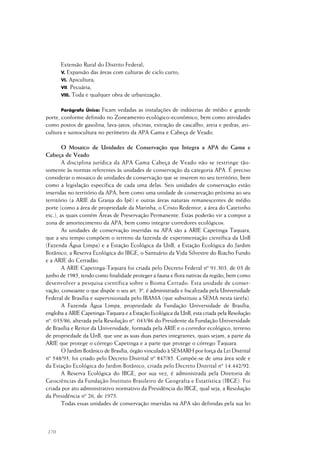 170
Extensão Rural do Distrito Federal;
V. Expansão das áreas com culturas de ciclo curto;
VI. Apicultura;
VII. Pecuária;
VIII. Toda e qualquer obra de urbanização.
Parágrafo Único: Ficam vedadas as instalações de indústrias de médio e grande
porte, conforme definido no Zoneamento ecológico-econômico, bem como atividades
como postos de gasolina, lava-jatos, oficinas, extração de cascalho, areia e pedras, avi-
cultura e suinocultura no perímetro da APA Gama e Cabeça de Veado.
O Mosaico de Unidades de Conservação que Integra a APA do Gama e
Cabeça de Veado
A disciplina jurídica da APA Gama Cabeça de Veado não se restringe tão-
somente às normas referentes às unidades de conservação da categoria APA. É preciso
considerar o mosaico de unidades de conservação que se inserem no seu território, bem
como a legislação específica de cada uma delas. Seis unidades de conservação estão
inseridas no território da APA, bem como uma unidade de conservação próxima ao seu
território (a ARIE da Granja do Ipê) e outras áreas naturais remanescentes de médio
porte (como a área de propriedade da Marinha, o Cristo Redentor, a área do Catetinho
etc.), as quais contém Áreas de Preservação Permanente. Estas poderão vir a compor a
zona de amortecimento da APA, bem como integrar corredores ecológicos.
As unidades de conservação inseridas na APA são a ARIE Capetinga Taquara,
que a seu tempo compõem o terreno da fazenda de experimentação científica da UnB
(Fazenda Água Limpa) e a Estação Ecológica da UnB, a Estação Ecológica do Jardim
Botânico, a Reserva Ecológica do IBGE, o Santuário da Vida Silvestre do Riacho Fundo
e a ARIE do Cerradão.
A ARIE Capetinga-Taquara foi criada pelo Decreto Federal nº 91.303, de 03 de
junho de 1985, tendo como finalidade proteger a fauna e flora nativas da região, bem como
desenvolver a pesquisa científica sobre o Bioma Cerrado. Esta unidade de conser-
vação, consoante o que dispõe o seu art. 3º, é administrada e fiscalizada pela Universidade
Federal de Brasília e supervisionada pelo IBAMA (que substituiu a SEMA nesta tarefa).
A Fazenda Água Limpa, propriedade da Fundação Universidade de Brasília,
engloba a ARIE Capetinga-Taquara e a Estação Ecológica da UnB, esta criada pela Resolução
nº. 035/86, alterada pela Resolução nº. 043/86 do Presidente da Fundação Universidade
de Brasília e Reitor da Universidade, formada pela ARIE e o corredor ecológico, terreno
de propriedade da UnB, que une as suas duas partes integrantes, quais sejam, a parte da
ARIE que protege o córrego Capetinga e a parte que protege o córrego Taquara.
O Jardim Botânico de Brasília, órgão vinculado à SEMARH por força da Lei Distrital
nº 548/93, foi criado pelo Decreto Distrital nº 847/85. Compõe-se de uma área sede e
da Estação Ecológica do Jardim Botânico, criada pelo Decreto Distrital nº 14.442/92.
A Reserva Ecológica do IBGE, por sua vez, é administrada pela Diretoria de
Geociências da Fundação Instituto Brasileiro de Geografia e Estatística (IBGE). Foi
criada por ato administrativo normativo da Presidência do IBGE, qual seja, a Resolução
da Presidência nº 26, de 1975.
Todas essas unidades de conservação inseridas na APA são definidas pela sua lei
 