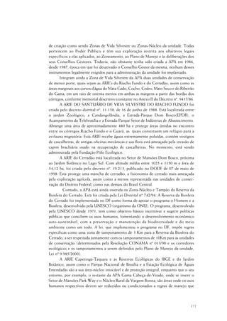 171
de criação como sendo Zonas de Vida Silvestre ou Zonas-Núcleo da unidade. Todas
pertencem ao Poder Público e têm sua exploração restrita aos objetivos legais
específicos a elas aplicados, ao Zoneamento, ao Plano de Manejo e às deliberações dos
seus Conselhos Gestores. Todavia, não obstante tenha sido criada a APA em 1986,
desde 1987, época em que foi desativado o Conselho Gestor da mesma, nenhum desses
instrumentos legalmente exigidos para a administração da unidade foi implantado.
Integram ainda a Zona de Vida Silvestre da APA duas unidades de conservação
de menor porte, quais sejam as ARIE’s do Riacho Fundo e do Cerradão, assim como as
áreas marginais aos cursos d’água do Mata Gado, Cocho, Cedro, Mato Seco e do Ribeirão
do Gama, em um raio de oitenta metros em ambas as margens a partir das bordas dos
córregos, conforme memorial descritivo constante no Anexo II do Decreto nº. 9417/86.
A ARIE DO SANTUÁRIO DE VIDA SILVESTRE DO RIACHO FUNDO foi
criada pelo decreto distrital nº. 11.138, de 16 de junho de 1988. Está localizada entre
o jardim Zoológico, a Candangolândia, a Estrada-Parque Dom Bosco(EPDB), o
Acampamento da Telebrasília e a Estrada-Parque Setor de Indústrias de Abastecimento.
Abrange uma área de aproximadamente 480 ha e protege áreas úmidas no encontro
entre os córregos Riacho Fundo e o Guará, as quais constituem um refúgio para a
avifauna migratória. Esta ARIE recebe águas extremamente poluídas, contém vestígios
de cascalheiras, de antigas oficinas mecânicas e sua flora está ameaçada pela invasão de
capim brachiária usado na recuperação de cascalheiras. No momento, está sendo
administrada pela Fundação Pólo Ecológico.
A ARIE do Cerradão está localizada no Setor de Mansões Dom Bosco, próxima
ao Jardim Botânico no Lago Sul. Com altitude média entre 1025 e 1150 m e área de
54,12 ha, foi criada pelo decreto nº. 19.213, publicado no DODF de 07 de maio de
1998. Esta protege uma mancha de cerradão, a fisionomia de cerrado mais ameaçada
pela exploração agrícola, assim como a menos representada nas unidades de conser-
vação do Distrito Federal, como nas demais do Brasil Central.
Contudo, a APA está ainda inserida na Zona-Núcleo e Tampão da Reserva da
Biosfera do Cerrado. Esta foi criada pela Lei Distrital nº 742/94. A Reserva da Biosfera
do Cerrado foi implementada no DF como forma de apoiar o programa o Homem e a
Biosfera, desenvolvido pela UNESCO (organismo da ONU). O programa, desenvolvido
pela UNESCO desde 1971, tem como objetivo básico incentivar e sugerir políticas
públicas que conciliem os usos humanos, fomentando o desenvolvimento econômico
auto-sustentável, com a preservação e manutenção da biodiversidade e do meio
ambiente como um todo. A lei, que implementou o programa no DF, impõe regras
específicas como uma zona de tamponamento de 3 Km para a Reserva da Biosfera do
Cerrado, a ser respeitada juntamente com os tamponamentos de 10Km para as unidades
de conservação (determinados pela Resolução CONAMA nº 013/90 e os corredores
ecológicos e os tamponamentos a serem definidos pelo Plano de Manejo da unidade,
Lei nº 9.985/2000).
A ARIE Capetinga-Taquara e as Reservas Ecológicas do IBGE e do Jardim
Botânico, assim como o Parque Nacional de Brasília e a Estação Ecológica de Águas
Emendadas são a sua área-núcleo intocável e de proteção integral, enquanto que o seu
entorno, por exemplo, o restante da APA Gama Cabeça-de-Veado, onde se insere o
Setor de Mansões Park Way e o Núcleo Rural da Vargem Bonita, são áreas onde os usos
humanos respectivos devem ser reduzidos ou condicionados a regras de manejo que
 