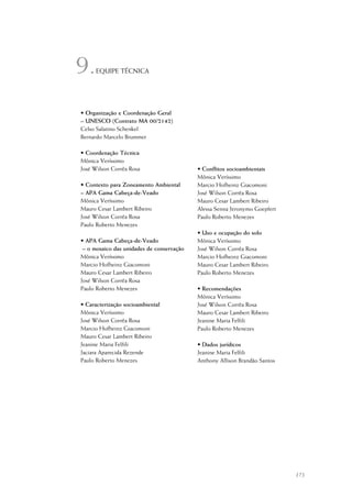 173
9.EQUIPE TÉCNICA
• Organização e Coordenação Geral
– UNESCO (Contrato MA 00/2142)
Celso Salatino Schenkel
Bernardo Marcelo Brummer
• Coordenação Técnica
Mônica Veríssimo
José Wilson Corrêa Rosa
• Contexto para Zoneamento Ambiental
– APA Gama Cabeça-de-Veado
Mônica Veríssimo
Mauro Cesar Lambert Ribeiro
José Wilson Corrêa Rosa
Paulo Roberto Menezes
• APA Gama Cabeça-de-Veado
– o mosaico das unidades de conservação
Mônica Veríssimo
Marcio Hofheinz Giacomoni
Mauro Cesar Lambert Ribeiro
José Wilson Corrêa Rosa
Paulo Roberto Menezes
• Caracterização socioambiental
Mônica Veríssimo
José Wilson Corrêa Rosa
Marcio Hofheinz Giacomoni
Mauro Cesar Lambert Ribeiro
Jeanine Maria Felfili
Jaciara Aparecida Rezende
Paulo Roberto Menezes
• Conflitos socioambientais
Mônica Veríssimo
Marcio Hofheinz Giacomoni
José Wilson Corrêa Rosa
Mauro Cesar Lambert Ribeiro
Alessa Senna Jeronymo Goepfert
Paulo Roberto Menezes
• Uso e ocupação do solo
Mônica Veríssimo
José Wilson Corrêa Rosa
Marcio Hofheinz Giacomoni
Mauro Cesar Lambert Ribeiro
Paulo Roberto Menezes
• Recomendações
Mônica Veríssimo
José Wilson Corrêa Rosa
Mauro Cesar Lambert Ribeiro
Jeanine Maria Felfili
Paulo Roberto Menezes
• Dados jurídicos
Jeanine Maria Felfili
Anthony Allison Brandão Santos
 