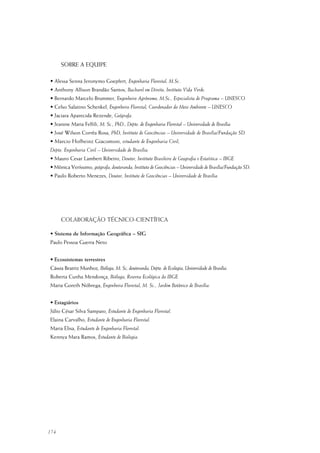 174
COLABORAÇÃO TÉCNICO-CIENTÍFICA
• Sistema de Informação Geográfica – SIG
Paulo Pessoa Guerra Neto
• Ecossistemas terrestres
Cássia Beatriz Munhoz, Bióloga, M. Sc, doutoranda, Depto. de Ecologia, Universidade de Brasília.
Roberta Cunha Mendonça, Bióloga, Reserva Ecológica do IBGE.
Maria Goreth Nóbrega, Engenheira Florestal, M. Sc., Jardim Botânico de Brasília.
• Estagiários
Júlio César Silva Sampaio, Estudante de Engenharia Florestal.
Elaina Carvalho, Estudante de Engenharia Florestal.
Maria Elisa, Estudante de Engenharia Florestal.
Kennya Mara Ramos, Estudante de Biologia.
SOBRE A EQUIPE
• Alessa Senna Jeronymo Goepfert, Engenharia Florestal, M.Sc.
• Anthony Allison Brandão Santos, Bacharel em Direito, Instituto Vida Verde.
• Bernardo Marcelo Brummer, Engenheiro Agrônomo, M.Sc., Especialista de Programa – UNESCO
• Celso Salatino Schenkel, Engenheiro Florestal, Coordenador do Meio Ambiente – UNESCO
• Jaciara Aparecida Rezende, Geógrafa.
• Jeanine Maria Felfili, M. Sc., PhD., Depto. de Engenharia Florestal – Universidade de Brasília
• José Wilson Corrêa Rosa, PhD, Instituto de Geociências – Universidade de Brasília/Fundação SD.
• Marcio Hofheinz Giacomoni, estudante de Engenharia Civil,
Depto. Engenharia Civil – Universidade de Brasília.
• Mauro Cesar Lambert Ribeiro, Doutor, Instituto Brasileiro de Geografia e Estaística – IBGE.
• Mônica Veríssimo, geógrafa, doutoranda, Instituto de Geociências – Universidade de Brasília/Fundação SD.
• Paulo Roberto Menezes, Doutor, Instituto de Geociências – Universidade de Brasília.
 