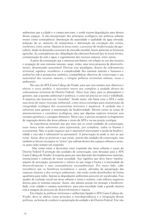 18
ambientais que a cidade e o campo precisam, e ainda trazem degradações para dentro
desses espaços. A não-incorporação dos princípios ecológicos nas políticas urbanas
trouxe como conseqüência: diminuição da quantidade e qualidade da água ofertada;
poluição do ar; aumento de temperatura e diminuição da circulação dos ventos;
enchentes, entre outras. Quanto às áreas rurais, o processo de modernização da agri-
cultura, aliado às demandas crescentes do mercado mundial, fazem aumentar as fronteiras
agrícolas. As conseqüências são: dilapidação da cobertura florestal face às novas frentes;
contaminação do solo e água; e esgotamento dos recursos naturais, entre outras.
A partir da constatação que a natureza tem limites, em relação ao uso dos recursos
e ocupação de seus sistemas naturais, surge, então, uma nova proposta de desenvolvi-
mento, denominado sustentável. Efetivar esse paradigma, dentro do ordenamento
territorial, significa: reconhecer a complexidade dos sistemas naturais e humanos e
analisá-los sob a perspectiva sistêmica; compatibilizar objetivos de conservação e uso
sustentável dos recursos naturais; e integrar políticas territoriais urbanas, rurais e
ambientais.
No caso da APA Gama Cabeça-de-Veado, para que esta cumpra seus objetivos e
efetive o novo modelo, é necessário inserir por completo a unidade dentro do
ordenamento territorial do Distrito Federal. Deve ficar claro, para os planejadores e
gestores, que a questão ambiental é sistêmica, e como tal precisa ser vista e trabalhada.
A natureza não funciona em "caixinhas". Sendo assim, não basta criar a APA e isolar
suas áreas de maior restrição ambiental, como única estratégia para manutenção da
integridade ecológica dos ecossistemas terrestres e aquáticos. A unidade não é
suficiente para garantir a manutenção da biodiversidade. Devem existir as zonas de
amortecimentos e corredores ecológicos, para que algumas espécies renovem seus
estoques genéticos e consigam alimentos. Nesse caso, é preciso recuperar os fragmentos
de vegetação dentro das áreas urbanas e rurais da APA e na sua porção contígua.
As experiências mostram que por mais que se criem unidades de conservação,
estas nunca serão suficientes para representar, por completo, todos os biomas e
ecossistemas. Não se pode esquecer que é impossível interromper a perda da biodiver-
sidade e esta não é substituível ou permutável. A preservação só pode se ater ao que
existe. Assim, deve-se preservar o que existe, através das unidades de conservação, mas
também se devem recompor os "restos" que sobram dentro dos espaços urbanos e rurais,
os quais estão sempre em expansão.
Mas como tratar a dicotomia entre expansão das áreas urbanas e rurais do
Distrito Federal X proteção das unidades de conservação, com destaque para a APA
Gama Cabeça-de-Veado? A resposta passa por uma discussão dos fundamentos materiais,
institucionais e culturais de nossa sociedade. Isso significa que deve haver transfor-
mações de percepção, pensamento e valores no que tange à forma e à intensidade do
desenvolvimento e suas conseqüências socioambientais. Por outro lado, cabe
reconhecer que os benefícios econômicos e sociais, advindos da apropriação das
riquezas naturais e dos serviços ambientais, não estão sendo distribuídos de forma
igualitária para todos. Apenas as degradações ambientais parecem ser socializadas. Esse
quadro de exclusão social nas áreas urbanas e rurais é notório, com reflexos negativos
diretos para os sistemas naturais. Assim, não adianta pensar em proteger a biodiversi-
dade, criar cidades e campos sustentáveis, para uma sociedade onde a grande maioria
está à margem do processo de desenvolvimento e riqueza.
Em relação às políticas territoriais e ambientais ligadas à APA Gama Cabeça-de-
Veado, deve-se adotar como princípio a interdependência e a integração dessas
políticas, na forma de conduzir a apropriação da unidade e do Distrito Federal. Este não
 