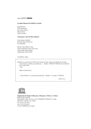 edições UNESCO BRASIL
Conselho Editorial da UNESCO no Brasil
Jorge Werthein
Cecilia Braslavsky
Juan Carlos Tedesco
Adama Ouane
Célio da Cunha
Comitê para a Área de Meio Ambiente
Celso Salatino Schenkel
Bernardo Marcelo Brummer
Ary Mergulhão
Revisão: Carlos Alberto Vieira
Assistente Editorial: Larissa Vieira Leite
Projeto gráfico: Edson Fogaça
Diagramação: Paulo Selveira
© UNESCO, 2003
Subsídios ao zoneamento da APA Gama-Cabeça de Veado e Reserva da Biosfera do Cerrado :
caracterização e conflitos socioambientais. – Brasília : UNESCO, MAB, Reserva da Biosfera
do Cerrado, 2003.
176p.
ISBN: 85-87853-44-9
1. Meio Ambiente 2. Conservação Ambiental 3. Biosfera 4. Cerrado I. UNESCO
CDD 574.5
Organização das Nações Unidas para a Educação, a Ciência e a Cultura
Representação no Brasil
SAS, Quadra 5 Bloco H, Lote 6, Ed. CNPq/IBICT/UNESCO, 9º andar.
70070-914 - Brasília - DF - Brasil
Tel.: (55 61) 321-3525
Fax: (55 61) 322-4261
E-mail: UHBRZ@unesco.org.br
 