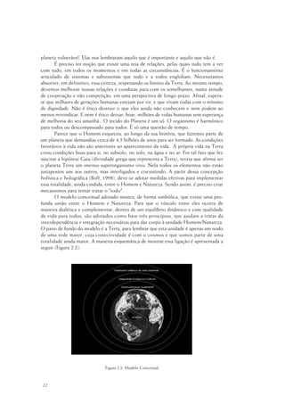 22
planeta vulnerável. Elas nos lembraram aquilo que é importante e aquilo que não é.
É preciso ter noção que existe uma teia de relações, pelas quais tudo tem a ver
com tudo, em todos os momentos e em todas as circunstâncias. É o funcionamento
articulado de sistemas e subsistemas que tudo e a todos englobam. Necessitamos
absorver, em definitivo, essa certeza, respeitando os limites da Terra. Ao mesmo tempo,
devemos melhorar nossas relações e condutas para com os semelhantes, numa atitude
de cooperação e não competição, em uma perspectiva de longo prazo. Afinal, espera-
se que milhares de gerações humanas estejam por vir, e que vivam todas com o mínimo
de dignidade. Não é ético destruir o que eles ainda não conhecem e nem podem ao
menos reivindicar. E nem é ético deixar, hoje, milhões de vidas humanas sem esperança
de melhoria do seu amanhã. O tecido do Planeta é um só. O organismo é harmônico
para todos ou descompassado para todos. É só uma questão de tempo.
Parece que o Homem esqueceu, ao longo da sua história, que fazemos parte de
um planeta que demandou cerca de 4,5 bilhões de anos para ser formado. As condições
favoráveis à vida não são anteriores ao aparecimento da vida. A própria vida na Terra
criou condições boas para si, no subsolo, no solo, na água e no ar. Foi tal fato que fez
suscitar a hipótese Gaia (divindade grega que representa a Terra), teoria que afirma ser
o planeta Terra um imenso superorganismo vivo. Nela todos os elementos não estão
justapostos uns aos outros, mas interligados e coexistindo. A partir dessa concepção
holística e holográfica (Boff, 1998), deve-se adotar medidas efetivas para implementar
essa totalidade, ainda cindida, entre o Homem e Natureza. Sendo assim, é preciso criar
mecanismos para tentar tratar o "todo".
O modelo conceitual adotado mostra, de forma simbólica, que existe uma pro-
funda união entre o Homem e Natureza. Para que o vínculo entre eles ocorra de
maneira dialética e complementar, dentro de um equilíbrio dinâmico e com qualidade
de vida para todos, são adotados como base três princípios, que ajudam a tratar da
interdependência e integração necessárias para dar corpo à unidade Homem/Natureza.
O pano de fundo do modelo é a Terra, para lembrar que esta unidade é apenas um nodo
de uma rede maior, cuja conectividade é com o cosmos e que somos parte de uma
totalidade ainda maior. A maneira esquemática de mostrar essa ligação é apresentada a
seguir (Figura 2.2).
Figura 2.2. Modelo Conceitual
 