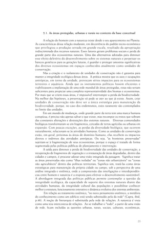 23
2.1. As áreas protegidas, urbanas e rurais no contexto da base conceitual
A relação do homem com a natureza existe desde o seu aparecimento no Planeta.
As características dessa relação mudaram, em decorrência do padrão tecno-econômico
que privilegiou a produção seriada em grande escala, resultado da apropriação
indiscriminada dos recursos naturais. Esses fatores geram problemas sociais e perda de
grande parte dos ecossistemas naturais. Uma das alternativas adotadas para diminuir
esse efeito deletério do desenvolvimento sobre os sistemas naturais e perpetuar os
bancos genéticos para as gerações futuras, é guardar e proteger amostras significativas
dos diversos ecossistemas em espaços conhecidos atualmente como unidades de
conservação.
Mas a criação e o isolamento de unidades de conservação não é garantia para
manter a integridade ecológica dessas áreas. A prática mostra que os usos e ocupações
antrópicas, em torno da unidade, provocam sérios impactos para os ecossistemas
terrestres e aquáticos. Ainda que os instrumentos políticos fossem eficientes e
viabilizassem a implantação de uma rede mundial de áreas protegidas, estas não seriam
suficientes para propiciar uma completa representatividade dos biomas e ecossistemas.
Por mais que se criem essas áreas, é impossível interromper a perda da biodiversidade.
Na melhor das hipóteses, a preservação só pode se ater ao que já existe. Assim, criar
unidades de conservação não deve ser a única estratégia para manutenção da
biodiversidade, porque, no caso dos endemismos, estes raramente são contemplados
no limite das unidades.
Em um mundo de mudanças, onde grande parte da terra tem uma marca humana
conspícua, é preciso não apenas salvar o que existe, mas recompor os restos que sobram
das constantes alterações e destruições dos sistemas naturais. Diversas comunidades
biológicas transformaram-se em fragmentos, cercadas de terras agrícolas ou urbanas em
expansão. Com poucas exceções, as perdas da diversidade biológica, que ocorrem
naturalmente, relacionam-se às atividades humanas. Como as unidades de conservação
estão, em geral, próximas às áreas de domínio humano, elas recebem os impactos
diretos e indiretos das atividades antrópicas. Ou seja, "as fronteiras preservadas"
sujeitam-se à fragmentação de seus ecossistemas, porque o espaço é tratado de forma
segmentada pelas políticas públicas de planejamento e intervenção.
A saída para diminuir a perda de biodiversidade das unidades de conservação, a
recuperação de fragmentos de vegetação e a restauração de áreas degradadas, dentro das
cidades e campos, é procurar adotar uma visão integrada da paisagem. Significa tratar
as áreas preservadas não como "ilhas isoladas" ou "zonas não urbanizáveis" ou "zonas
não agricultáveis" dentro das políticas territoriais. Significa sim, tratá-las como áreas
estratégicas para manutenção da própria cidade ou campo, sob a perspectiva de uma
análise integrada e sistêmica, onde a compreensão das interligações e interdependên-
cias entre homem e natureza é a resposta para efetivar o desenvolvimento sustentável.
A abordagem integrada das políticas públicas permite contemplar a questão da
integridade ecológica, da capacidade de suporte dos sistemas naturais diante das
atividades humanas, da integridade cultural das populações e possibilitar conhecer
melhor a estrutura, funcionamento interativo e dinâmica evolutiva dos sistemas ambientais.
Em relação ao tratamento sistêmico, "no novo pensamento sistêmico, a metáfora
do conhecimento como um edifício está sendo substituído pela da rede" (Capra, ibid,
p.48). A noção de hierarquia é substituída pela rede de relações. A natureza é vista
como uma teia interconexa de relações. Ao se trabalhar o "todo", a partir de uma visão
de rede, ficam incluídas as questões urbanas, rurais, sociais, culturais, econômicas,
 