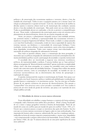 24
políticas e de preservação dos ecossistemas aquáticos e terrestres, dentro e fora das
unidades de conservação. Todos os usos e ocupações passam a ter o mesmo "peso" em
relação ao planejamento e à gestão territorial. Com isso, não ficam áreas de sombra ou
dúvidas quanto à natureza urbano-rural ou de manutenção das condições naturais
dentro e fora das unidades de conservação. Não pode existir um uso ótimo da terra.
Todas as possibilidades devem ser exploradas, a fim de se permitir a compatibilização
de usos. Desse modo, o planejamento da conservação passa a estar em sintonia com o
planejamento do desenvolvimento, dentro de um sistema integrado em rede.
Assim, aos poucos, o planejamento integrado torna-se uma realidade próxima,
que permitirá manter e melhorar a representatividade dos ecossistemas terrestres e
aquáticos e recuperar fragmentos de habitats. Desse modo, a cidade e o campo passarão
a ser mais bem localizados e estruturados, tendo em vista a capacidade de suporte dos
sistemas naturais, sua dinâmica e a necessidade de conservação biológica. Como
resultados, teremos áreas urbanas e rurais sustentáveis, assim como áreas protegidas e
áreas degradadas recompostas. Todos esses espaços seriam inter-relacionados, por
intermédio de políticas integradas de ordenamento territorial.
Para tratar as questões urbanas, rurais e a manutenção das áreas protegidas, é
necessário que as políticas integradas de ordenamento territorial contemplem dois ele-
mentos da dinâmica político-social: a participação da sociedade e a questão institucional.
A sociedade deve ser incentivada a negociar seus interesses econômicos,
políticos, de representatividade e jurídicos. É preciso lembrar que os "mais perfeitos"
planos ou programas de "desenvolvimento sustentável" apenas resolverão a complexidade
urbana, rural e das áreas protegidas, se o espaço for entendido como uma instância
social e não como mero apoio das atividades humanas. O espaço físico reflete não apenas
os processos naturais, como as contradições da sociedade, na medida em que os
interesses socioeconômicos são os determinantes das formas de apropriação e
exploração de espaço.
A questão institucional diz respeito à transformação do Estado. Este passa a ser
afetado pela crise fiscal, financeira, política e também pela globalização (conduzida por
grandes bancos e corporações) e os movimentos sociais. Isso faz com que os Estados
deixem de ser agentes exclusivos do processo de desenvolvimento. Eles passam a
"compartilhar" esse processo com o setor privado e sociedade civil. Isto conduz à
prática de um novo modo de gestão do território, que passa a ser expressão da nova
relação público-privada.
2.2. Dificuldades de efetivar os novos marcos referenciais
Existe dificuldade em trabalhar o espaço humano e a natureza de forma sistêmica
e integrada, onde a harmonia entre ambos deve prevalecer. Afinal, a forma "localizada"
de ver e tratar o espaço geográfico remonta à história da humanidade. "Parte de um
mundo de coisas em conflito para um mundo de ações em conflito" (Gore, 1993, p.3).
Ocorre que a natureza passou a ocupar os interstícios das ações dos homens. Isso fez
com que os eventos naturais ocorressem em lugares cada vez mais artificializados. Essa
imposição do homem sobre a natureza, submetendo-lhe suas leis e mudanças radicais -
traduzidas na forma de arranjos espaciais compartimentados e, muitas vezes, degradados
- está comprometendo a própria sobrevivência da humanidade. Ernest Gellmer, citado
por Santos (1996), diz que "A natureza deixou de ser uma parte significativa do nosso
meio ambiente".
 