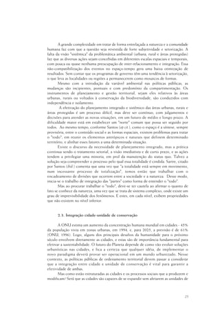 25
A grande complexidade em tratar de forma entrelaçada a natureza e a comunidade
humana faz com que a questão seja revestida de forte subjetividade e setorização. A
falta da visão "sistêmica" da problemática ambiental (urbana, rural e áreas protegidas)
faz que as diversas ações sejam concebidas em diferentes escalas espaciais e temporais,
com pouca ou quase nenhuma preocupação de inter-relacionamento e integração. Essa
não-compatibilização dos eventos no espaço-tempo gera uma baixa otimização de
resultados. Sem contar que os programas de governo têm uma tendência à setorização,
o que leva as localidades ou regiões a permanecerem como mosaicos de formas.
Mesmo com a introdução da variável ambiental nas políticas públicas, as
mudanças são incipientes, pontuais e com predomínio da compartimentação. Os
instrumentos de planejamento e gestão territorial, sejam eles relativos às áreas
urbanas, rurais ou voltados à conservação da biodiversidade, são conduzidos com
independência e isolamento.
A efetivação do planejamento integrado e sistêmico das áreas urbanas, rurais e
áreas protegidas é um processo difícil, mas deve ser contínuo, com julgamentos e
decisões para atender as novas situações, em um futuro de médio e longo prazo. A
dificuldade maior está em estabelecer um "norte" comum que possa ser seguido por
todos. Ao mesmo tempo, conforme Santos (op cit.), como o espaço é a síntese, sempre
provisória, entre o conteúdo social e as formas espaciais, existem problemas para tratar
o "todo", em reunir os elementos antrópicos e naturais que definem determinado
território, e alinhar esses fatores a uma determinada situação.
Existe o discurso da necessidade de planejamento integrado, mas a prática
continua sendo o tratamento setorial, a visão imediatista e de curto prazo, e as ações
tendem a privilegiar uma minoria, em prol da manutenção do status quo. Talvez a
solução seja compreender o processo pelo qual essa totalidade é cindida. Sartre, citado
por Santos (ibid.) comenta que uma vez que "a totalidade está sempre em movimento,
num incessante processo de totalização", temos então que trabalhar com o
encadeamento de divisões que ocorrem entre a sociedade e a natureza. Desse modo,
inicia-se o trabalho de integração das "partes" como forma de entender o "todo".
Mas ao procurar trabalhar o "todo", deve-se ter cautela ao afirmar o quanto de
fato se conhece da natureza, uma vez que se trata de sistema complexo, onde existe um
grau de imprevisibilidade dos fenômenos. E estes, em cada nível, exibem propriedades
que não existem no nível inferior.
2.3. Integração cidade-unidade de conservação
A ONU estima um aumento da concentração humana mundial em cidades - 45%
da população vivia em zonas urbanas, em 1994, e, para 2025, a previsão é de 61%
(ONU, 1996). Logo, alguns dos principais desafios da humanidade para o próximo
século envolvem diretamente as cidades, e estas são de importância fundamental para
efetivar a sustentabilidade. O futuro do Planeta depende de como vão evoluir soluções
urbanísticas nas cidades, e fica a certeza que qualquer idéia, de implementar o
novo paradigma deverá provar ser operacional em um mundo urbanizado. Nesse
contexto, as políticas públicas de ordenamento territorial devem passar a considerar
que a integração entre cidade e unidade de conservação é vital para garantir a
efetividade de ambas.
Mas como estão estruturadas as cidades e os processos sociais que a produzem e
modificam? Será que as cidades são capazes de se expandir sem afetarem as unidades de
 