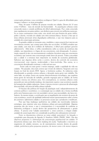 26
conservação próximas e seus corredores ecológicos? Qual é o grau de dificuldade para
integrar o urbano e as áreas protegidas?
Hoje, há quase 3 bilhões de pessoas vivendo em cidades. Dentro de 25 anos
serão 5 bilhões - mais da metade da humanidade. As populações urbanas estão
crescendo muito e criando problemas de difícil administração. Pior, estão crescendo
mais rapidamente em países pobres, sem dinheiro para investir em melhorias essenciais.
Se as coisas continuarem como estão, este século terá uma história de gente infeliz,
pobre e doente, vivendo em cidades sem infra-estrutura básica. Acresce o fato que as
áreas urbanas provocam sérias degradações ambientais, o que traz impactos para as
unidades de conservação próximas.
As grandes cidades se tornaram caras, insalubres, e para consertá-las é preciso um
investimento enorme, que a maior parte delas não vai receber. A ONU considera que
uma cidade, com mais de 6 milhões de habitantes, é difícil para qualquer governo
administrá-la. Além disso, o velho entendimento sobre as razões da existência das
cidades, sua importância e a lógica de seu crescimento, está ultrapassado. A concen-
tração espacial já não cria necessariamente condições favoráveis para um crescimento
econômico que sustente uma concentração ainda maior de pessoas. Todos concordam
que a cidade é a estrutura mais importante no mundo de economia globalizada.
Sabemos que algumas delas serão o centro, dentro do controle da economia
internacional, com riqueza, modernidade e bem-resolvidas. Nas outras, se o
crescimento desordenado continuar, a vida será um caos.
Existe cada vez mais gente e menos emprego, saúde e qualidade de vida nas
cidades. No passado, elas eram centros que viviam da indústria. Surgiram com essa
função no final do século XVII. Agora, o fenômeno acabou. As indústrias estão
abandonando os grandes centros urbanos e deixando muita gente sem trabalho. Do
outro lado, no campo, houve um enorme desenvolvimento tecnológico, que expulsou
muita gente do mercado de trabalho, gerando migração para as cidades, de forma
bastante intensa nos últimos anos. Em conseqüência, os sistemas urbanos estão
passando por uma profunda mudança, tão importante quanto a que aconteceu quando
da formação das cidades industriais. Assim, é preciso reverter o processo de urbanização
descontrolada, sob pena da bolha urbana explodir.
O fracasso das políticas de fixação da população rural, independentemente do
contexto político e econômico, e a constatação que as cidades são a forma escolhida
pelos seres humanos para viver em sociedade e prover suas necessidades, são fatos irre-
futáveis. Ao mesmo tempo, a certificação que as megalópoles são inviáveis do ponto de
vista econômico, social e de qualidade ambiental trazem questionamentos sobre a forma
de construir e administrar cidades e os processos sociais que a produzem e modificam.
Para que haja mudanças qualitativas nas cidades são incentivadas inúmeras
estratégias, para imprimir uma nova dinâmica urbana pró-sustentabilidade. Algumas
propostas não são novas, o que é contemporâneo é a necessidade de combinar as
dimensões ecológicas e sociais dentro das perspectivas de planejamento e gestão
urbana. É preciso criar "cidades sustentáveis" e, neste contexto, a relação cidade-
unidade de conservação deve ser considerada na política do ordenamento territorial.
Entre os documentos relativos ao tema cidade sustentável, foi lançado o
compêndio para discussão da Agenda 21 brasileira (MMA, PNUD, 2000). Um dos
objetivos propostos é a diminuição da concentração populacional em cidades. O
documento destaca que: deve haver mudança de escala, "implicando o incentivo ao
surgimento de cidades menores, ou de assentamentos menores dentro da grande
cidade; preferência pelos pequenos projetos, de menor custo e de menor impacto
 