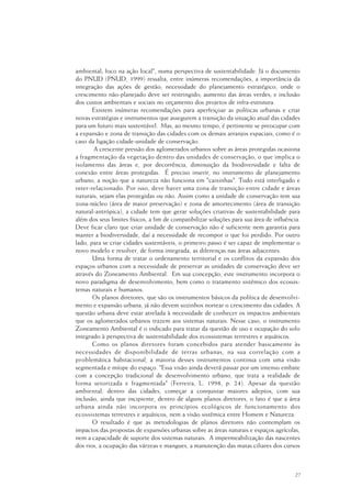 27
ambiental; foco na ação local", numa perspectiva de sustentabilidade. Já o documento
do PNUD (PNUD, 1999) ressalta, entre inúmeras recomendações, a importância da
integração das ações de gestão; necessidade do planejamento estratégico, onde o
crescimento não-planejado deve ser restringido; aumento das áreas verdes; e inclusão
dos custos ambientais e sociais no orçamento dos projetos de infra-estrutura.
Existem inúmeras recomendações para aperfeiçoar as políticas urbanas e criar
novas estratégias e instrumentos que assegurem a transição da situação atual das cidades
para um futuro mais sustentável. Mas, ao mesmo tempo, é pertinente se preocupar com
a expansão e zona de transição das cidades com os demais arranjos espaciais, como é o
caso da ligação cidade-unidade de conservação.
A crescente pressão dos aglomerados urbanos sobre as áreas protegidas ocasiona
a fragmentação da vegetação dentro das unidades de conservação, o que implica o
isolamento das áreas e, por decorrência, diminuição da biodiversidade e falta de
conexão entre áreas protegidas. É preciso inserir, no instrumento de planejamento
urbano, a noção que a natureza não funciona em "caixinhas". Tudo está interligado e
inter-relacionado. Por isso, deve haver uma zona de transição entre cidade e áreas
naturais, sejam elas protegidas ou não. Assim como a unidade de conservação tem sua
zona-núcleo (área de maior preservação) e zona de amortecimento (área de transição
natural-antrópica), a cidade tem que gerar soluções criativas de sustentabilidade para
além dos seus limites físicos, a fim de compatibilizar soluções para sua área de influência.
Deve ficar claro que criar unidade de conservação não é suficiente nem garantia para
manter a biodiversidade, daí a necessidade de recompor o que foi perdido. Por outro
lado, para se criar cidades sustentáveis, o primeiro passo é ser capaz de implementar o
novo modelo e resolver, de forma integrada, as diferenças nas áreas adjacentes.
Uma forma de tratar o ordenamento territorial e os conflitos da expansão dos
espaços urbanos com a necessidade de preservar as unidades de conservação deve ser
através do Zoneamento Ambiental. Em sua concepção, este instrumento incorpora o
novo paradigma de desenvolvimento, bem como o tratamento sistêmico dos ecossis-
temas naturais e humanos.
Os planos diretores, que são os instrumentos básicos da política de desenvolvi-
mento e expansão urbana, já não devem sozinhos nortear o crescimento das cidades. A
questão urbana deve estar atrelada à necessidade de conhecer os impactos ambientais
que os aglomerados urbanos trazem aos sistemas naturais. Nesse caso, o instrumento
Zoneamento Ambiental é o indicado para tratar da questão de uso e ocupação do solo
integrado à perspectiva de sustentabilidade dos ecossistemas terrestres e aquáticos.
Como os planos diretores foram concebidos para atender basicamente às
necessidades de disponibilidade de terras urbanas, na sua correlação com a
problemática habitacional, a maioria desses instrumentos continua com uma visão
segmentada e míope do espaço. "Essa visão ainda deverá passar por um intenso embate
com a concepção tradicional de desenvolvimento urbano, que trata a realidade de
forma setorizada e fragmentada" (Ferreira, L. 1998, p. 24). Apesar da questão
ambiental, dentro das cidades, começar a conquistar maiores adeptos, com sua
inclusão, ainda que incipiente, dentro de alguns planos diretores, o fato é que a área
urbana ainda não incorpora os princípios ecológicos de funcionamento dos
ecossistemas terrestres e aquáticos, nem a visão sistêmica entre Homem e Natureza.
O resultado é que as metodologias de planos diretores não contemplam os
impactos das propostas de expansões urbanas sobre as áreas naturais e espaços agrícolas,
nem a capacidade de suporte dos sistemas naturais. A impermeabilização das nascentes
dos rios, a ocupação das várzeas e mangues, a manutenção das matas ciliares dos cursos
 