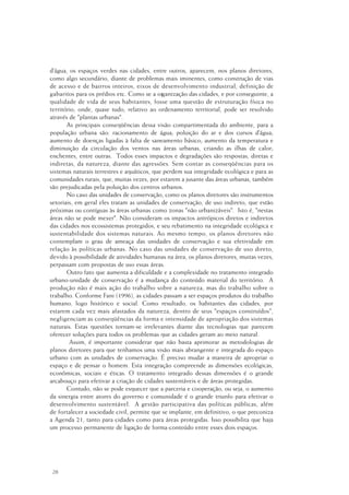 28
d’água, os espaços verdes nas cidades, entre outros, aparecem, nos planos diretores,
como algo secundário, diante de problemas mais iminentes, como construção de vias
de acesso e de bairros inteiros, eixos de desenvolvimento industrial, definição de
gabaritos para os prédios etc. Como se a organização das cidades, e por conseguinte, a
qualidade de vida de seus habitantes, fosse uma questão de estruturação física no
território, onde, quase tudo, relativo ao ordenamento territorial, pode ser resolvido
através de "plantas urbanas".
As principais conseqüências dessa visão compartimentada do ambiente, para a
população urbana são: racionamento de água; poluição do ar e dos cursos d’água;
aumento de doenças ligadas à falta de saneamento básico; aumento da temperatura e
diminuição da circulação dos ventos nas áreas urbanas, criando as ilhas de calor;
enchentes, entre outras. Todos esses impactos e degradações são respostas, diretas e
indiretas, da natureza, diante das agressões. Sem contar as conseqüências para os
sistemas naturais terrestres e aquáticos, que perdem sua integridade ecológica e para as
comunidades rurais, que, muitas vezes, por estarem a jusante das áreas urbanas, também
são prejudicadas pela poluição dos centros urbanos.
No caso das unidades de conservação, como os planos diretores são instrumentos
setoriais, em geral eles tratam as unidades de conservação, de uso indireto, que estão
próximas ou contíguas às áreas urbanas como zonas "não urbanizáveis". Isto é, "nestas
áreas não se pode mexer". Não consideram os impactos antrópicos diretos e indiretos
das cidades nos ecossistemas protegidos, e seu rebatimento na integridade ecológica e
sustentabilidade dos sistemas naturais. Ao mesmo tempo, os planos diretores não
contemplam o grau de ameaça das unidades de conservação e sua efetividade em
relação às políticas urbanas. No caso das unidades de conservação de uso direto,
devido à possibilidade de atividades humanas na área, os planos diretores, muitas vezes,
perpassam com propostas de uso essas áreas.
Outro fato que aumenta a dificuldade e a complexidade no tratamento integrado
urbano-unidade de conservação é a mudança do conteúdo material do território. A
produção não é mais ação do trabalho sobre a natureza, mas do trabalho sobre o
trabalho. Conforme Fani (1996), as cidades passam a ser espaços produtos do trabalho
humano, logo histórico e social. Como resultado, os habitantes das cidades, por
estarem cada vez mais afastados da natureza, dentro de seus "espaços construídos",
negligenciam as conseqüências da forma e intensidade de apropriação dos sistemas
naturais. Estas questões tornam-se irrelevantes diante das tecnologias que parecem
oferecer soluções para todos os problemas que as cidades geram ao meio natural.
Assim, é importante considerar que não basta aprimorar as metodologias de
planos diretores para que tenhamos uma visão mais abrangente e integrada do espaço
urbano com as unidades de conservação. É preciso mudar a maneira de apropriar o
espaço e de pensar o homem. Esta integração compreende as dimensões ecológicas,
econômicas, sociais e éticas. O tratamento integrado dessas dimensões é o grande
arcabouço para efetivar a criação de cidades sustentáveis e de áreas protegidas.
Contudo, não se pode esquecer que a parceria e cooperação, ou seja, o aumento
da sinergia entre atores do governo e comunidade é o grande triunfo para efetivar o
desenvolvimento sustentável. A gestão participativa das políticas públicas, além
de fortalecer a sociedade civil, permite que se implante, em definitivo, o que preconiza
a Agenda 21, tanto para cidades como para áreas protegidas. Isso possibilita que haja
um processo permanente de ligação de forma-conteúdo entre esses dois espaços.
 