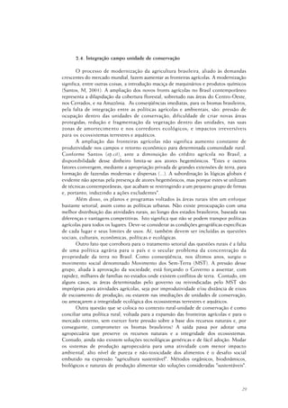 29
2.4. Integração campo unidade de conservação
O processo de modernização da agricultura brasileira, aliado às demandas
crescentes do mercado mundial, fazem aumentar as fronteiras agrícolas. A modernização
significa, entre outras coisas, a introdução maciça de maquinários e produtos químicos
(Santos, M, 2001). A ampliação dos novos fronts agrícolas no Brasil contemporâneo
representa a dilapidação da cobertura florestal, sobretudo nas áreas do Centro-Oeste,
nos Cerrados, e na Amazônia. As conseqüências imediatas, para os biomas brasileiros,
pela falta de integração entre as políticas agrícolas e ambientais, são: pressão de
ocupação dentro das unidades de conservação; dificuldade de criar novas áreas
protegidas; redução e fragmentação da vegetação dentro das unidades, nas suas
zonas de amortecimento e nos corredores ecológicos; e impactos irreversíveis
para os ecossistemas terrestres e aquáticos.
A ampliação das fronteiras agrícolas não significa aumento constante de
produtividade nos campos e retorno econômico para determinada comunidade rural.
Conforme Santos (op.cit), ante a diminuição do crédito agrícola no Brasil, a
disponibilidade desse dinheiro limita-se aos atores hegemônicos. "Estes e outros
fatores convergem, mediante a apropriação privada de grandes extensões de terra, para
formação de fazendas modernas e dispersas (...). A subordinação às lógicas globais é
evidente não apenas pela presença de atores hegemônicos, mas porque estes se utilizam
de técnicas contemporâneas, que acabam se restringindo a um pequeno grupo de firmas
e, portanto, induzindo a ações excludentes".
Além disso, os planos e programas voltados às áreas rurais têm um enfoque
bastante setorial, assim como as políticas urbanas. Não existe preocupação com uma
melhor distribuição das atividades rurais, ao longo dos estados brasileiros, baseada nas
diferenças e vantagens competitivas. Isto significa que não se podem transpor políticas
agrícolas para todos os lugares. Deve-se considerar as condições geográficas específicas
de cada lugar e seus limites de usos. Aí, também devem ser incluídas as questões
sociais, culturais, econômicas, políticas e ecológicas.
Outro fato que corrobora para o tratamento setorial das questões rurais é a falta
de uma política agrária para o país e o secular problema da concentração da
propriedade da terra no Brasil. Como conseqüência, nos últimos anos, surgiu o
movimento social denominado Movimento dos Sem-Terra (MST). A pressão desse
grupo, aliada à aprovação da sociedade, está forçando o Governo a assentar, com
rapidez, milhares de famílias no estados onde existem conflitos de terra. Contudo, em
alguns casos, as áreas determinadas pelo governo ou reivindicadas pelo MST são
impróprias para atividades agrícolas, seja por improdutividade e/ou distância de eixos
de escoamento de produção; ou estarem nas imediações de unidades de conservação;
ou ameaçarem a integridade ecológica dos ecossistemas terrestres e aquáticos.
Outra questão que se coloca no contexto rural-unidade de conservação é como
conciliar uma política rural, voltada para a expansão das fronteiras agrícolas e para o
mercado externo, sem exercer forte pressão sobre a base dos recursos naturais e, por
conseguinte, comprometer os biomas brasileiros? A saída passa por adotar uma
agropecuária que preserve os recursos naturais e a integridade dos ecossistemas.
Contudo, ainda não existem soluções tecnológicas genéricas e de fácil adoção. Mudar
os sistemas de produção agropecuária para uma atividade com menor impacto
ambiental, alto nível de pureza e não-toxicidade dos alimentos é o desafio social
embutido na expressão "agricultura sustentável". Métodos orgânicos, biodinâmicos,
biológicos e naturais de produção alimentar são soluções consideradas "sustentáveis".
 