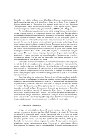 30
Contudo, essas práticas ainda são pouco difundidas e não podem ser adotadas em larga
escala, por um grande número de agricultores. Ainda se está diante de um processo de
legitimação das práticas "alternativas" concomitante a um lento declínio do padrão
"revolução verde". Isto é "em vez de uma revolução – como supõem alguns – estamos
diante de um processo de transição agroambiental" (MMA/PNUD, 1999, p.03).
Por outro lado, de nada adianta procurar adotar uma agricultura sustentável, para
mitigar os impactos sobre os ecossistemas naturais, sem incluir uma discussão sobre o
atual modelo de desenvolvimento humano. A expansão das fronteiras agrícolas não tem
trazido eqüidade econômica e social, e o agravamento da crise ecológica e a perda da
biodiversidade não estão sendo compensados pela prosperidade dos indivíduos. Um
exemplo é o aumento da área de cereais no Brasil, que continua a ganhar importância,
ainda mais com a doença da vaca louca na Europa. Isso porque a maior parte da carne
que se consome no mundo procede hoje de animais cuja forragem é feita com cereais.
Os animais têm-se tornado os principais consumidores de grãos, antes comidos direta-
mente pelos humanos. Nos Estados Unidos, 68% de grãos se convertem em forragem
para o gado. Nos países ricos, a proporção de consumo de grãos, de forma indireta,
anualmente, é quatro vezes maior que nos países pobres. Sem contar que os pobres,
normalmente, gastam 70%, ou mais, de suas rendas com comida, enquanto os ricos
dependem menos de 20% (Gooldland, 1999).
Esse quadro mostra que a solução da dicotomia entre expansão das áreas agrícolas
x proteção da biodiversidade envolve a discussão dos fundamentos materiais, institu-
cionais e culturais da nossa sociedade. As estratégias de desenvolvimento sustentável
devem significar a reorganização da maneira como os recursos naturais são utilizados e
como os benefícios são compartilhados. Além disso, o processo de mudança para o
novo paradigma pressupõe considerar os serviços ambientais que os ecossistemas
naturais fornecem.
Deve ficar claro que o dinamismo do uso do território por produtos agrícolas,
que respondem às mudanças aceleradas e irracionais do mercado mundial, não pode ser
substituído por ecossistemas terrestres ou aquáticos. A biodiversidade não é substituível
ou permutável. Quando uma espécie ou ecossistema se extingue, não há como reverter
o ocorrido. Sendo assim, as políticas agrícolas devem considerar, no seu modelo de
ocupação territorial, as bases de um desenvolvimento que contemple as dimensões
econômicas, ecológicas e sociais. O tratamento desses fatores é o arcabouço para
efetivar uma agricultura sustentável, manter a integridade dos ecossistemas naturais, os
quais oferecem serviços ambientais, e melhorar as condições de vida dos trabalhadores
rurais. Desse modo, é possível compatibilizar políticas de ordenamento territorial que
integrem as áreas rurais em consonância com as unidades de conservação.
2.5. Unidade de conservação
O tipo e a intensidade de desenvolvimento humano e de uso dos recursos
naturais provocam o declínio da diversidade biológica. A criação de "fronteiras
preservadas" é uma atitude válida, em face da contínua redução e fragmentação das
paisagens naturais. "Conservar a biodiversidade em um espaço que se reduz sob
crescente pressão requer cada vez mais conhecimento" (Jenkins, 1997, p.292).
Contudo, por mais que a ciência progrida, no sentido de desvendar os mecanismos
através dos quais a natureza opera, ainda é incipiente o conhecimento sobre o
funcionamento dos sistemas naturais e sua capacidade de suporte diante dos diversos
 