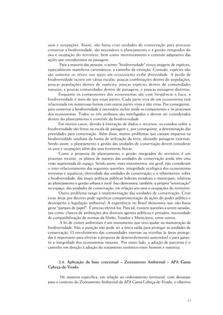 31
usos e ocupações. Assim, não basta criar unidades de conservação para procurar
conservar a biodiversidade, são necessários o planejamento e a gestão integrados do
uso e ocupação do território, bem como monitoramento e controle adaptativo das
ações que introduzimos na paisagem.
Para a maioria das pessoas, o termo "biodiversidade" evoca imagens de espécies,
especialmente mamíferos carismáticos, a caminho da extinção. Contudo, espécies não
são somente os níveis nos quais um ecossistema exibe diversidade. A perda de
biodiversidade ocorre em várias escalas: poucas combinações dentro de populações;
poucas populações dentro de espécies; poucas espécies dentro de comunidades
naturais; e poucas comunidades dentro de paisagens; e poucas paisagens distintas.
Enquanto os componentes dos ecossistemas são com freqüência o foco, a
biodiversidade é mais do que essas partes. Cada parte viva de um ecossistema está
relacionada em numerosas formas com outras partes vivas e não vivas. Por conseguinte,
para conservar a biodiversidade é necessário incluir ainda os componentes e os processos
dos ecossistemas. Todos os três atributos são interligados e devem ser considerados
dentro do planejamento e controle da biodiversidade.
Em muitos casos, devido à limitação de dados e recursos, os estudos sobre a
biodiversidade são feitos na escala de paisagem e, por conseguinte, a determinação das
prioridades para conservação. Além disso, muitos problemas que causam impactos na
biodiversidade resultam da forma de utilização da terra, afetando paisagens extensas.
Sendo assim, o planejamento e gestão das unidades de conservação devem considerar
os usos e ocupações além das suas fronteiras físicas.
Como a proposta de planejamento e gestão integrados do território é um
processo recente, os planos de manejo das unidades de conservação ainda têm uma
visão segmentada do espaço. Sendo assim, esses instrumentos, em geral, não consideram
o inter-relacionamento das seguintes questões: integridade ecológica dos ecossistemas
terrestres e aquáticos; efetividade das unidades de conservação; e o rebatimento, sobre
a biodiversidade, das atuais políticas públicas federais estaduais e municipais, relativas
ao planejamento e gestão urbana e rural. Isso demonstra, também, a própria "setorização"
no espaço, das unidades de conservação, em relação aos usos e ocupações do território.
Outro problema tange à implementação das unidades de conservação. Criar
essas áreas por decreto pode significar compartimentação de ações do poder público e
desrespeito à legislação ambiental. A experiência no Brasil demonstra que não basta
gerar "parques de papel". É preciso efetivá-los. Para tal, existem questões a serem sanadas,
tais como: clareza de atribuições dos diversos agentes públicos e privados; necessidade
de compatibilização de normas da União, Estados e Municípios, entre outros.
A lei de crimes ambientais é um instrumento que veio ajudar na manutenção da
biodiversidade. Mas a punição não pode ser a única saída para proteger as unidades de
conservação. O envolvimento das comunidades internas ou vizinhas às áreas protegi-
das é importante para efetivar a proposta de desenvolvimento sustentável e para garan-
tir a integridade dos ecossistemas naturais. Por outro lado, a adoção de parcerias é o
caminho em direção à adoção do tratamento sistêmico entre homem e natureza.
2.6. Aplicação da base conceitual – Zoneamento Ambiental – APA Gama
Cabeça-de-Veado
De maneira específica, em relação ao ordenamento territorial, com destaque
para o contexto do Zoneamento Ambiental da APA Gama Cabeça-de-Veado, o objetivo
 