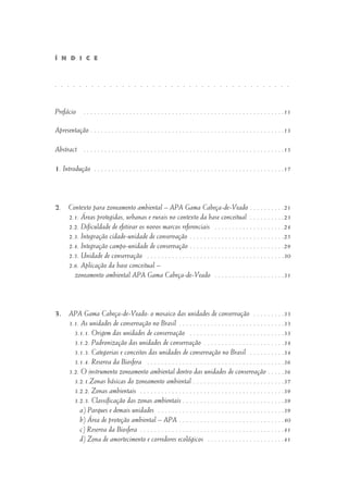 Prefácio . . . . . . . . . . . . . . . . . . . . . . . . . . . . . . . . . . . . . . . . . . . . . . . . . . . . . . . . .11
Apresentação . . . . . . . . . . . . . . . . . . . . . . . . . . . . . . . . . . . . . . . . . . . . . . . . . . . . . . .13
Abstract . . . . . . . . . . . . . . . . . . . . . . . . . . . . . . . . . . . . . . . . . . . . . . . . . . . . . . . . .15
1. Introdução . . . . . . . . . . . . . . . . . . . . . . . . . . . . . . . . . . . . . . . . . . . . . . . . . . . . . .17
2. Contexto para zoneamento ambiental – APA Gama Cabeça-de-Veado . . . . . . . . . .21
2.1. Áreas protegidas, urbanas e rurais no contexto da base conceitual . . . . . . . . . .23
2.2. Dificuldade de efetivar os novos marcos referenciais . . . . . . . . . . . . . . . . . . . .24
2.3. Integração cidade-unidade de conservação . . . . . . . . . . . . . . . . . . . . . . . . . . .25
2.4. Integração campo-unidade de conservação . . . . . . . . . . . . . . . . . . . . . . . . . . .29
2.5. Unidade de conservação . . . . . . . . . . . . . . . . . . . . . . . . . . . . . . . . . . . . . . .30
2.6. Aplicação da base conceitual –
zoneamento ambiental APA Gama Cabeça-de-Veado . . . . . . . . . . . . . . . . . . . .31
3. APA Gama Cabeça-de-Veado: o mosaico das unidades de conservação . . . . . . . . .33
3.1. As unidades de conservação no Brasil . . . . . . . . . . . . . . . . . . . . . . . . . . . . . .33
3.1.1. Origem das unidades de conservação . . . . . . . . . . . . . . . . . . . . . . . . . . .33
3.1.2. Padronização das unidades de conservação . . . . . . . . . . . . . . . . . . . . . . .34
3.1.3. Categorias e conceitos das unidades de conservação no Brasil . . . . . . . . . .34
3.1.4. Reserva da Biosfera . . . . . . . . . . . . . . . . . . . . . . . . . . . . . . . . . . . . . . .36
3.2. O instrumento zoneamento ambiental dentro das unidades de conservação . . . . .36
3.2.1.Zonas básicas do zoneamento ambiental . . . . . . . . . . . . . . . . . . . . . . . . . .37
3.2.2. Zonas ambientais . . . . . . . . . . . . . . . . . . . . . . . . . . . . . . . . . . . . . . . . .39
3.2.3. Classificação das zonas ambientais . . . . . . . . . . . . . . . . . . . . . . . . . . . . .39
a) Parques e demais unidades . . . . . . . . . . . . . . . . . . . . . . . . . . . . . . . . . . . .39
b) Área de proteção ambiental – APA . . . . . . . . . . . . . . . . . . . . . . . . . . . . . .40
c) Reserva da Biosfera . . . . . . . . . . . . . . . . . . . . . . . . . . . . . . . . . . . . . . . . .41
d) Zona de amortecimento e corredores ecológicos . . . . . . . . . . . . . . . . . . . . . .41
Í N D I C E
. . . . . . . . . . . . . . . . . . . . . . . . . . . . . . . . . . . . . . .
 