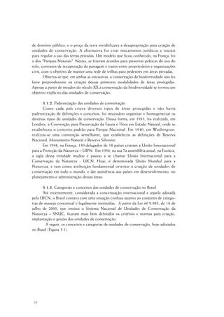 34
de domínio público, e o preço da terra inviabilizava a desapropriação para criação de
unidades de conservação. A alternativa foi criar mecanismos jurídicos e sociais
para regular o uso das terras privadas. Um modelo que ficou conhecido, na França, foi
o dos "Parques Naturais". Nestes, se fizeram acordos para preservar práticas do uso do
solo, contratos de recuperação da paisagem e tratos entre proprietários e organizações
civis, com o objetivo de manter uma rede de trilhas para pedestres em áreas privadas.
Observa-se que, em ambas as iniciativas, a conservação da biodiversidade não foi
fator preponderante na criação dessas primeiras modalidades de áreas protegidas.
Apenas a partir de meados do século XX a conservação da biodiversidade se tornou um
objetivo explícito das unidades de conservação.
3.1.2. Padronização das unidades de conservação
Como cada país criava diversos tipos de áreas protegidas e não havia
padronização de definições e conceitos, foi necessário organizar e homogeneizar os
diversos tipos de unidades de conservação. Dessa forma, em 1933, foi realizada, em
Londres, a Convenção para Preservação da Fauna e Flora em Estado Natural, onde se
estabeleceu o conceito padrão para Parque Nacional. Em 1940, em Washington,
realizou-se uma convenção semelhante, que estabeleceu as definições de Reserva
Nacional, Monumento Natural e Reserva Silvestre.
Em 1948, na França, 130 delegados de 18 países criaram a União Internacional
para a Proteção da Natureza – UIPN. Em 1956, na sua 7a assembléia anual, na Escócia,
a sigla dessa entidade mudou e passou a se chamar União Internacional para a
Conservação da Natureza - UICN. Hoje, é denominada União Mundial para a
Natureza, e tem como atribuição fundamental orientar a criação de unidades de
conservação em todo o mundo, e dar assistência aos países em desenvolvimento, no
planejamento e administração dessas áreas.
3.1.3. Categorias e conceitos das unidades de conservação no Brasil
Até recentemente, considerada a conceituação internacional e aquela adotada
pela UICN, o Brasil contava com uma situação confusa quanto ao conjunto de catego-
rias de manejo conceitual e legalmente instituídas. A partir da Lei n0 9.985, de 18 de
julho de 2000, que institui o Sistema Nacional de Unidades de Conservação da
Natureza – SNUC, ficaram mais bem definidos os critérios e normas para criação,
implantação e gestão das unidades de conservação.
A seguir, os conceitos e categorias de unidades de conservação, hoje adotados
no Brasil (Figura 3.1).
 