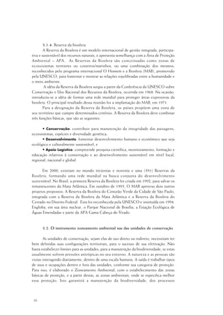 36
3.1.4. Reserva da biosfera
A Reserva da Biosfera é um modelo internacional de gestão integrada, participa-
tiva e sustentável dos recursos naturais, e apresenta semelhança com a Área de Proteção
Ambiental – APA. As Reservas da Biosfera são conceituadas como zonas de
ecossistemas terrestres ou costeiros/marinhos, ou uma combinação dos mesmos,
reconhecidos pelo programa internacional O Homem e a Biosfera (MAB), promovido
pela UNESCO, para fomentar e mostrar as relações equilibradas entre a humanidade e
o meio ambiente.
A idéia da Reserva da Biosfera surgiu a partir da Conferência da UNESCO sobre
Conservação e Uso Racional dos Recursos da Biosfera, ocorrida em 1968. Na ocasião,
introduziu-se a idéia de formar uma rede mundial para proteger áreas expressivas da
biosfera. O principal resultado dessa reunião foi a implantação do MAB, em 1971.
Para a designação da Reserva da Biosfera, os países propõem uma zona de
seu território que cumpre determinados critérios. A Reserva da Biosfera deve combinar
três funções básicas, que são as seguintes:
• Conservação: contribuir para manutenção da integridade das paisagens,
ecossistemas, espécies e diversidade genética;
• Desenvolvimento: fomentar desenvolvimento humano e econômico que seja
ecológico e culturalmente sustentável; e
• Apoio Logístico: compreende pesquisa científica, monitoramento, formação e
educação relativos à conservação e ao desenvolvimento sustentável em nível local,
regional, nacional e global.
Em 2000, existiam no mundo trezentas e noventa e uma (391) Reservas da
Biosfera, formando uma rede mundial na busca conjunta do desenvolvimento
sustentável. No Brasil, a primeira Reserva da Biosfera foi criada em 1992, para salvar os
remanescentes da Mata Atlântica. Em outubro de 1993, O MAB aprovou dois outros
projetos propostos: A Reserva da Biosfera do Cinturão Verde da Cidade de São Paulo,
integrada com a Reserva da Biosfera da Mata Atlântica e a Reserva da Biosfera do
Cerrado no Distrito Federal. Esta foi reconhecida pela UNESCO e instituída em 1994.
Engloba, em sua área nuclear, o Parque Nacional de Brasília, a Estação Ecológica de
Águas Emendadas e parte da APA Gama Cabeça-de-Veado.
3.2. O instrumento zoneamento ambiental nas das unidades de conservação
As unidades de conservação, sejam elas de uso direto ou indireto, necessitam ter
bem definidas suas configurações territoriais, para o sucesso de sua efetivação. Não
basta estabelecer limites para as unidades, para a manutenção da biodiversidade, se estas
usualmente sofrem pressões antrópicas no seu entorno. A natureza e as pessoas são
vistas interagindo diariamente, dentro de uma escala humana. A saída é trabalhar tipos
de usos e ocupações dentro e fora das unidades, conforme sua categoria de proteção.
Para isso, é elaborado o Zoneamento Ambiental, com o estabelecimento das zonas
básicas de proteção, e a partir destas, as zonas ambientais, onde se especifica melhor
essa proteção. Isto garantirá a manutenção da biodiversidade, dos processos
 