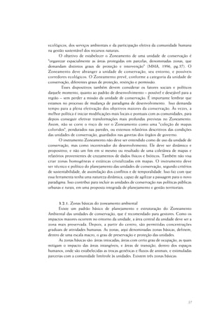 37
ecológicos, dos serviços ambientais e da participação efetiva da comunidade humana
na gestão sustentável dos recursos naturais.
O objetivo de estabelecer o Zoneamento de uma unidade de conservação é
"organizar espacialmente as áreas protegidas em parcelas, denominadas zonas, que
demandam distintos graus de proteção e intervenção" (MMA, 1996, pg.37). O
Zoneamento deve abranger a unidade de conservação, seu entorno, e possíveis
corredores ecológicos. O Zoneamento prevê, conforme a categoria da unidade de
conservação, diferentes graus de proteção, restrição e permissão.
Esses dispositivos também devem considerar os fatores sociais e políticos
daquele momento, quanto ao padrão de desenvolvimento – possível e desejável para a
região – sem perder a missão da unidade de conservação. É importante lembrar que
estamos no processo de mudança de paradigma de desenvolvimento. Isso demanda
tempo para a plena efetivação dos objetivos maiores da conservação. Às vezes, a
melhor política é iniciar modificações mais locais e pontuais com as comunidades, para
depois conseguir efetivar transformações mais profundas previstas no Zoneamento.
Assim, não se corre o risco de ver o Zoneamento como uma "coleção de mapas
coloridos", pendurados nas paredes, ou extensos relatórios descritivos das condições
das unidades de conservação, guardados nas gavetas dos órgãos de governo.
O instrumento Zoneamento não deve ser entendido como de uso da unidade de
conservação, mas como incentivador do desenvolvimento. Ele deve ser dinâmico e
propositivo, e não um fim em si mesmo ou resultado de uma coletânea de mapas e
relatórios provenientes de cruzamentos de dados físicos e bióticos. Também não visa
criar zonas homogêneas e estáticas cristalizadas em mapas. O instrumento deve
ser técnico e político do planejamento das unidades de conservação, segundo critérios
de sustentabilidade, de assimilação dos conflitos e de temporalidade. Isso faz com que
essa ferramenta tenha uma natureza dinâmica, capaz de agilizar a passagem para o novo
paradigma. Isso contribui para incluir as unidades de conservação nas políticas públicas
urbanas e rurais, em uma proposta integrada de planejamento e gestão territoriais.
3.2.1. Zonas básicas do zoneamento ambiental
Existe um padrão básico de planejamento e estruturação do Zoneamento
Ambiental das unidades de conservação, que é recomendado para gestores. Como os
impactos maiores ocorrem no entorno da unidade, a área central da unidade deve ser a
zona mais preservada. Depois, a partir do centro, são permitidas concentrações
graduais de atividades humanas. As zonas, aqui denominadas zonas básicas, definem,
dentro de uma escala macro, o grau de preservação e proteção das unidades.
As zonas básicas são: áreas intocadas; áreas com certo grau de ocupação, as quais
mitigam o impacto das áreas intangíveis; e áreas de transição, dentro dos espaços
humanos, onde são estabelecidas as trocas genéticas e fluxos de animais, e estimuladas
parcerias com a comunidade limítrofe às unidades. Existem três zonas básicas:
 