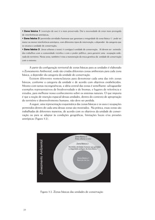 38
• Zona básica 1 (restrição de uso) é a mais preservada. Daí a necessidade de estar mais protegida
de interferências antrópicas;
• Zona básica 2 (permitidas atividades humanas que garantam a integridade da zona básica 1) pode ter
maior ou menor interferência antrópica, com diferentes tipos de intervenção, a depender da categoria que
se encaixa a unidade de conservação;
• Zona básica 3 (áreas urbanas e rurais) é contígua à unidade de conservação. Aí devem ser estimula-
dos trabalhos com a comunidade vizinha e com o poder público, para garantir uma ocupação orde-
nada do território. Nesta zona, também é vista a manutenção da troca genética da unidade de conservação
com o entorno.
A partir da configuração territorial de zonas básicas para as unidades é elaborado
o Zoneamento Ambiental, onde são criadas diferentes zonas ambientais para cada zona
básica, a depender da categoria da unidade de conservação.
Existem diferentes nomenclaturas para denominar cada uma das três zonas
básicas, conforme a categoria da unidade e de acordo com objetivos estabelecidos.
Mesmo com tantas incongruências, a idéia central das zonas é semelhante: salvaguardar
exemplos representativos de biodiversidade e de biomas; e lugares de referência e
estudos, para melhorar nosso conhecimento sobre os sistemas naturais. O que importa
é que a noção de inserção espacial dessas unidades, dentro do contexto de apropriação
do território e desenvolvimento humano, não deve ser perdida.
A seguir, uma representação esquemática das zonas básicas e os usos e ocupações
permitidos dentro de cada uma dessas zonas são mostrados. Na prática, essas zonas são
trabalhadas de diferentes maneiras, de acordo com os objetivos da unidade de conser-
vação ou para se adaptar às condições geográficas, limitações locais e/ou pressões
antrópicas (Figura 3.2).
Figura 3.2. Zonas básicas das unidades de conservação
 