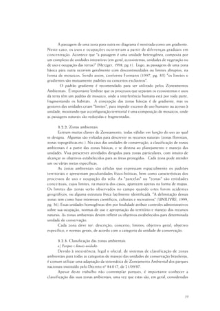39
A passagem de uma zona para outra no diagrama é mostrada como um gradiente.
Neste caso, os usos e ocupações ocorreriam a partir de diferenças graduais em
concentração. Acontece que "a paisagem é uma unidade heterogênea, composta por
um complexo de unidades interativas (em geral, ecossistemas, unidades de vegetação ou
de uso e ocupação das terras)" (Merzger, 1998, pg.1). Logo, as passagens de uma zona
básica para outra ocorrem geralmente com descontinuidades ou limites abruptos, na
forma de mosaicos. Sendo assim, conforme Formann (1997, pg. 83) "os limites e
gradientes são mutuamente padrões ou conceitos exclusivos".
O padrão gradiente é recomendado para ser utilizado pelos Zoneamentos
Ambientais. É importante lembrar que os processos que separam os ecossistemas e usos
da terra têm um padrão de mosaico, onde a interferência humana está por toda parte,
fragmentando os habitats. A concepção das zonas básicas é de gradiente, mas os
gestores das unidades criam "limites", para impedir excesso de uso humano ou acesso à
unidade, mostrando que a configuração territorial é uma composição de mosaicos, onde
as paisagens naturais são reduzidas e fragmentadas.
3.2.2. Zonas ambientais
Existem muitas classes de Zoneamento, todas válidas em função do uso ao qual
se designa. Algumas são voltadas para descrever os recursos naturais (zonas florestais,
zonas topográficas etc.). No caso das unidades de conservação, a classificação de zonas
ambientais é a partir das zonas básicas, e se destina ao planejamento e manejo das
unidades. Visa prescrever atividades dirigidas para zonas particulares, com intuito de
alcançar os objetivos estabelecidos para as áreas protegidas. Cada zona pode atender
um ou várias metas específicas.
As zonas ambientais são células que expressam espacialmente os padrões
territoriais e apresentam peculiaridades físico-bióticas, bem como características dos
processos de uso e ocupação do solo. As "parcelas" ou "zonas" são entidades
conceituais, cujos limites, na maioria dos casos, aparecem apenas na forma de mapas.
Os limites das zonas serão observados no campo quando estes forem acidentes
geográficos, ou alguma estrutura física facilmente identificada. "A delimitação dessas
zonas tem como base interesses científicos, culturais e recreativos" (UNILIVRE, 1999,
pg. 36). Essas unidades homogêneas têm por finalidade atribuir controles administrativos
sobre sua ocupação, normas de uso e apropriação do território e manejo dos recursos
naturais. As zonas ambientais devem refletir os objetivos estabelecidos para determinada
unidade de conservação.
Cada zona deve ter: descrição; conceito; limites; objetivo geral; objetivo
específico; e normas gerais, de acordo com a categoria da unidade de conservação.
3.2.3. Classificação das zonas ambientais
a) Parques e demais unidades
Devido à inexistência, legal e oficial, de sistemas de classificação de zonas
ambientais para todas as categorias de manejo das unidades de conservação brasileiras,
é comum utilizar uma adaptação da sistemática de Zoneamento Ambiental dos parques
nacionais instituído pelo Decreto nº 84.017, de 21/09/87.
Apesar deste trabalho não contemplar parques, é importante conhecer a
classificação das suas zonas ambientais, uma vez que estas são, em geral, consideradas
 