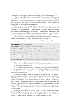 40
e adaptadas em Zoneamentos Ambientais de Áreas de Proteção Ambiental (APA’s).
Sugere-se que o Zoneamento de uma unidade de conservação tenha suas zonas
básicas definidas a partir de um gradiente de uso, como indicam as recomendações
internacionais. Isso significa que a transição, entre zona de grande nível de proteção e
pouca intervenção, para aquela com menor nível de proteção e maior interferência
humana, deve ser de forma harmônica e gradual.
É importante ratificar que a paisagem se comporta como um mosaico, o que
dificulta a adoção de gradientes no processo de Zoneamento das unidades de
conservação. Ao mesmo tempo, o Zoneamento não é estanque. Devido ao trabalho
com os usos e ocupações urbanas e rurais dentro e fora da unidade, e a dinâmica dos
sistemas naturais, as zonas básicas e zonas ambientais podem ser provisórias e
modificadas, conforme novos conhecimentos científicos sejam adquiridos.
Existem sete zonas ambientais dos planos de manejo dos parques. As definições
constam do Regulamento de Parques Nacionais (IBAMA, op. cit, pg. 53).
A seguir, as características das zonas ambientais, de forma resumida.
Zona intangível = intacta e de uso proibido.
Zona primitiva = pouco ou nada alterada e de uso restrito e eventual.
Zona de uso extensivo = com alguma alteração e de uso restrito à circulação com atividades esparsas.
Zona de uso intensivo = pode ser significativamente alterada e concentrar grande parte das atividades
e serviços da unidade de conservação.
Zona de uso especial = destinada a moradia, serviços de administração, manutenção e proteção.
Zona histórico-cultural = para os casos de ocorrências de sítios específicos.
Zona de recuperação = caso existam áreas que necessitem ser recuperadas (são zonas temporárias).
Obs.: maiores explicações das zonas ambientais constam do glossário, anexo.
b) Área de Proteção Ambiental - APA
A Área de Proteção Ambiental, em função de seus objetivos e características,
permite a ocupação humana em parte de sua área. Nela, são estabelecidos três tipos de
uso: atividades humanas, preservação e recuperação. Em função destes usos, são
definidas as zonas ambientais.
A área de preservação é conhecida como Zona de Preservação da Vida Silvestre.
A área das atividades humanas é a Zona de Conservação da Vida Silvestre (CONAMA,
1999). Na primeira, são proibidas atividades antrópicas que alterem a biota. Na
segunda, são admitidos usos moderados e auto-sustentáveis da biota e regulados os
usos, de modo a assegurar a manutenção dos ecossistemas naturais. A depender das
condições ambientais da APA, as áreas degradadas serão enquadradas nas zonas de
recuperação. Estas têm um caráter transitório, uma vez que após a recuperação passam
a integrar a Zona de Conservação da Vida Silvestre ou mesmo a Zona de Preservação
da Vida Silvestre.
Conforme mencionado, somente os parques nacionais possuem sistemas de
classificação, legal e oficial, para todas as categorias de manejo das zonas ambientais.
Sendo assim, alguns trabalhos de Zoneamento de APA’s utilizam a nomenclatura dos
parques. Outros fazem uma adaptação para as zonas ambientais da APA.
 