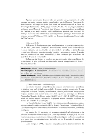 41
Algumas experiências desenvolvidas em projetos de Zoneamento de APA
mostram que existe confusão jurídica na definição e uso de Zonas de Preservação de
Vida Silvestre. Isto implicaria tratar estas zonas da mesma forma que as Áreas de
Preservação Permanente – APP (Código Florestal, Art.20). Por isso, "alguns trabalhos
utilizam o termo Zonas de Proteção da Vida Silvestre, em substituição ao termo Zonas
de Preservação da Vida Silvestre, onde predominam políticas com alto nível de
restrição ao uso do solo, tolerância de usos compatíveis e promoção de atividades de
interesse ambiental " (IBAMA, 1999, pg 18). As demais seriam Zonas de Conservação
da Vida Silvestre.
c) Reserva da Biosfera
As Reservas da Biosfera apresentam semelhanças com os objetivos e característi-
cas das APA’s, tais como: conservar a biodiversidade; admitir o uso sustentável dos
recursos naturais; ser constituídas em propriedades privadas; as zonas básicas
representam diferentes graus de proteção, restrição e permissão; o sistema de gestão
adotado é realizado de forma participativa; e visa contribuir para a melhoria da
qualidade de vida da comunidade.
As Reservas da Biosfera já prevêem, em sua concepção, três zonas básicas de
planejamento, as quais podem estar representadas mais de uma vez dentro da Reserva.
As zonas básicas são:
• Área-núcleo - destinada à proteção integral da natureza;
• Zona-Tampão ou de amortecimento - são admitidas apenas as atividades humanas que não resul-
tem em danos para a área-núcleo; e
• Zonas de transição - zona de cooperação exterior, sem limites rígidos, onde o processo de ocupação
e o manejo dos recursos naturais são planejados e conduzidos de modo participativo e em bases susten-
táveis (UNESCO, 2000).
d) Zona de amortecimento e corredores ecológicos
Os estudos mostram a importância das zonas de amortecimento e corredores
ecológicos para a efetividade das unidades de conservação e manutenção de sua
integridade ecológica. Contudo, as unidades de conservação brasileiras não possuíam
respaldo jurídico para criarem essas áreas. Foi a partir da aprovação do Sistema
Nacional de Unidades de Conservação – SNUC, Lei nº 9.985, de 18/07/2000, que as
zonas de amortecimento e corredores ecológicos passam a integrar os planos de
manejo das unidades de conservação.
No Capítulo IV, Art. 25, do SNUC, é previsto que as unidades de conservação,
exceto Área de Proteção Ambiental (APA) e Reserva Particular do Patrimônio Natural
(RPPN) devem possuir uma zona de amortecimento e, quando conveniente, corredores
ecológicos.
No mesmo Art. 25, parágrafo 10, o órgão responsável pela administração da
unidade estabelecerá normas específicas, para regulamentar a ocupação e uso dos
recursos da zona de amortecimento e dos corredores ecológicos. Os limites destas áreas
e as respectivas normas poderão ser definidos no ato de criação da unidade ou
posteriormente.
Outro avanço do SNUC é quanto à ocupação das zonas de amortecimento do
 