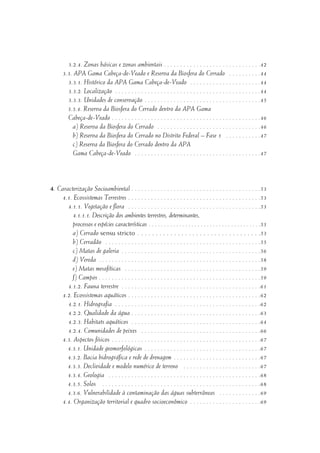 3.2.4. Zonas básicas e zonas ambientais . . . . . . . . . . . . . . . . . . . . . . . . . . . . . .42
3.3. APA Gama Cabeça-de-Veado e Reserva da Biosfera do Cerrado . . . . . . . . . .44
3.3.1. Histórico da APA Gama Cabeça-de-Veado . . . . . . . . . . . . . . . . . . . . . .44
3.3.2. Localização . . . . . . . . . . . . . . . . . . . . . . . . . . . . . . . . . . . . . . . . . . . . .44
3.3.3. Unidades de conservação . . . . . . . . . . . . . . . . . . . . . . . . . . . . . . . . . . . .45
3.3.4. Reserva da Biosfera do Cerrado dentro da APA Gama
Cabeça-de-Veado . . . . . . . . . . . . . . . . . . . . . . . . . . . . . . . . . . . . . . . . . . . . . .46
a) Reserva da Biosfera do Cerrado . . . . . . . . . . . . . . . . . . . . . . . . . . . . . . . .46
b) Reserva da Biosfera do Cerrado no Distrito Federal – Fase 1 . . . . . . . . . . .47
c) Reserva da Biosfera do Cerrado dentro da APA
Gama Cabeça-de-Veado . . . . . . . . . . . . . . . . . . . . . . . . . . . . . . . . . . . . . . .47
4. Caracterização Socioambiental . . . . . . . . . . . . . . . . . . . . . . . . . . . . . . . . . . . . . . . .53
4.1. Ecossistemas Terrestres . . . . . . . . . . . . . . . . . . . . . . . . . . . . . . . . . . . . . . . . .53
4.1.1. Vegetação e flora . . . . . . . . . . . . . . . . . . . . . . . . . . . . . . . . . . . . . . . . .53
4.1.1.1. Descrição dos ambientes terrestres, determinantes,
processos e espécies características . . . . . . . . . . . . . . . . . . . . . . . . . . . . . . . . . . . . .53
a) Cerrado sensu stricto . . . . . . . . . . . . . . . . . . . . . . . . . . . . . . . . . .53
b) Cerradão . . . . . . . . . . . . . . . . . . . . . . . . . . . . . . . . . . . . . . . . . . . . . . . .55
c) Matas de galeria . . . . . . . . . . . . . . . . . . . . . . . . . . . . . . . . . . . . . . . . . . .56
d) Vereda . . . . . . . . . . . . . . . . . . . . . . . . . . . . . . . . . . . . . . . . . . . . . . . . . .58
e) Matas mesofíticas . . . . . . . . . . . . . . . . . . . . . . . . . . . . . . . . . . . . . . . . . .59
f) Campos . . . . . . . . . . . . . . . . . . . . . . . . . . . . . . . . . . . . . . . . . . . . . . . . . .59
4.1.2. Fauna terrestre . . . . . . . . . . . . . . . . . . . . . . . . . . . . . . . . . . . . . . . . . . .61
4.2. Ecossistemas aquáticos . . . . . . . . . . . . . . . . . . . . . . . . . . . . . . . . . . . . . . . . .62
4.2.1. Hidrografia . . . . . . . . . . . . . . . . . . . . . . . . . . . . . . . . . . . . . . . . . . . . .62
4.2.2. Qualidade da água . . . . . . . . . . . . . . . . . . . . . . . . . . . . . . . . . . . . . . . .63
4.2.3. Habitats aquáticos . . . . . . . . . . . . . . . . . . . . . . . . . . . . . . . . . . . . . . . .64
4.2.4. Comunidades de peixes . . . . . . . . . . . . . . . . . . . . . . . . . . . . . . . . . . . . .66
4.3. Aspectos físicos . . . . . . . . . . . . . . . . . . . . . . . . . . . . . . . . . . . . . . . . . . . . . .67
4.3.1. Unidade geomorfológicas . . . . . . . . . . . . . . . . . . . . . . . . . . . . . . . . . . . .67
4.3.2. Bacia hidrográfica e rede de drenagem . . . . . . . . . . . . . . . . . . . . . . . . . . .67
4.3.3. Declividade e modelo numérico de terreno . . . . . . . . . . . . . . . . . . . . . . . .67
4.3.4. Geologia . . . . . . . . . . . . . . . . . . . . . . . . . . . . . . . . . . . . . . . . . . . . . . .68
4.3.5. Solos . . . . . . . . . . . . . . . . . . . . . . . . . . . . . . . . . . . . . . . . . . . . . . . . .68
4.3.6. Vulnerabilidade à contaminação das águas subterrâneas . . . . . . . . . . . . .69
4.4. Organização territorial e quadro socioeconômico . . . . . . . . . . . . . . . . . . . . . .69
 