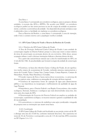 44
Zona Básica 3
A zona básica 3 corresponde aos corredores ecológicos, para os parques e demais
unidades, à exceção das APA’s e RPPN’s. De acordo com SNUC, os corredores
ecológicos podem ou não serem previstos no ato de criação da unidade ou posterior-
mente, conforme a conveniência da unidade . Isto dependerá da pressão antrópica a que
é submetida a área e a facilidade em implantar os corredores ecológicos.
Para as Reservas da Biosfera, a zona básica 3 corresponde à zona de transição,
onde é feito o contato externo com a população vizinha à unidade.
3.3. APA Gama Cabeça-de-Veado e Reserva da Biosfera do Cerrado
3.3.1. Histórico da APA Gama Cabeça-de-Veado
A Área de Proteção Ambiental Gama Cabeça-de-Veado é uma unidade de
conservação singular no Distrito Federal, porque é a única que insere o maior número
de áreas de preservação ou proteção dentro do seu território. Além disso, possui
ocupação urbana e rural e diversas instituições federais e distritais dentro da área.
Foi a partir das características naturais que a área foi transformada em APA, em
21 de abril de 1986. As peculiaridades que levaram à criação da unidade de conservação
foram:
• Existência, na bacia dos ribeirões Gama e Cabeça-de-Veado, de um significa-
tivo trecho intacto de ecossistemas de Cerrado, incluindo amostras representativas e
únicas de Cerrado Típico, Campo Sujo, Campo Limpo, Campo Rupestre, Campos de
Murunduns, Vereda, Mata Mesofítica e Cerradão;
• Grande riqueza da flora e fauna nativa desse ecossistema, e a presença de
diversas espécies raras, endêmicas ou ameaçadas de extinção da biota regional;
• Existência de importantes fontes de captação de água para abastecimento
público e sua importância na recuperação e melhoramento da qualidade de água do
Lago Paranoá;
• Importância, para o Distrito Federal e sua Região Geoeconômica, dos estudos
ecológicos, florestais, botânicos e zoológicos que eram desenvolvidos nessa área, dez
anos antes da criação da APA;
• Determinação do Governo do Distrito Federal em ampliar as unidades de
conservação, o patrimônio ecológico, os recursos naturais e garantir a qualidade de vida
de sua população;
• A conveniência e o interesse de estabelecer uma ação coordenada e integrada
de pesquisa entre as instituições que atuam nessa bacia.
3.3.2. Localização
A APA Gama Cabeça-de-Veado está localizada na sua porção centro-sul do DF,
e abrange uma área de 23.650 ha, conforme memorial descritivo. Isto representa em
torno de 4% do Território e corresponde a cerca de 11% do total das APA’s existentes
no DF (Figuras 3.4 e 3.5).
 