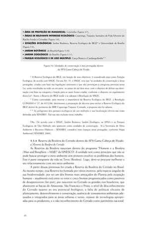 46
• ÁREA DE PROTEÇÃO DE MANANCIAL: Catetinho (Figura 3.7);
• ÁREAS DE RELEVANTE INTERESSE ECOLÓGICO: Capetinga, Taquara, Santuário da Vida Silvestre do
Riacho Fundo e Cerradão (Figura 3.8);
• ESTAÇÕES ECOLÓGICAS: Jardim Botânico, Reserva Ecológica do IBGE* e Universidade de Brasília
(Figura 3.9);
• JARDIM BOTÂNICO: de Brasília(Figura 3.10)
• JARDIM ZOOLÓGICO: de Brasília (Figura 3.11);
• PARQUE ECOLÓGICO E DE USO MÚLTIPLO: Garça Branca e Candangolândia* *
Figura 3.6. Unidades de conservação e área protegidas dentro
da APA Gama Cabeça-de-Veado
* A Reserva Ecológica do IBGE, em função de seus objetivos, é considerada aqui como Estação
Ecológica, de acordo com SNUC. Em seu Art. 55, o SNUC reza que "as unidades de conservação e áreas
protegidas, criadas com base nas legislações anteriores e que não pertençam a categorias previstas nesta
Lei, serão reavaliadas no todo ou em parte, no prazo de até dois anos, com o objetivo de definir sua desti-
nação com base na categoria e função para as quais foram criadas, conforme o disposto no regulamento
desta Lei". Assim, a Reserva do IBGE tende a se adequar à Resolução do SNUC.
* Como curiosidade, para mostrar a importância da Reserva Ecológica do IBGE, a Resolução
CONAMA nº 27, de 03/12/86, determinou a preparação de decreto para incluir a Reserva Ecológica do
IBGE dentro do perímetro da ARIE Capetinga-Taquara. Contudo, a proposta não foi adiante.
* * As poligonais dos parques ecológicos de uso múltiplo e sua localização efetiva não estão
definidas pela SEMARH. Daí sua não-inclusão neste trabalho.
Obs.: De acordo com o SNUC, Jardim Botânico, Jardim Zoológico, as APM’s e os Parques
Ecológicos de Uso Múltiplo não aparecem como unidades de conservação. Já a Secretaria de Meio
Ambiente e Recursos Hídricos – SEMARH, considera esses espaços áreas protegidas, conforme Mapa
Ambiental (SEMARH, 2000).
3.3.4. Reserva da Biosfera do Cerrado dentro da APA Gama Cabeça-de-Veado
a) Reserva da Biosfera do Cerrado
As Reservas da Biosfera nasceram dentro do programa "Homem e a Biosfera
(Man and Biosphere – MAB)" da UNESCO. A unidade tem como princípio que não se
pode buscar proteger o meio ambiente sem primeiro resolver os problemas dos homens.
Este é parte integrante da vida na Terra (Biosfera). Logo, deve-se procurar melhorar o
seu relacionamento com seu meio ambiente.
A partir dessas premissas foi criada a Reserva da Biosfera do Cerrado no Brasil.
Ao mesmo tempo, essa Reserva foi formada por vários motivos: pela riqueza singular de
sua biodiversidade; por ser um dos biomas mais ameaçados do Planeta pela ocupação
humana – atualmente está entre os vinte e cinco biomas prognosticados como passíveis
de desaparecerem (hot spots); por nascerem no Cerrado os grandes rios brasileiros, que
abastecem as bacias do Amazonas, São Francisco e Prata; o nível de desconhecimento
do Cerrado quanto ao seu potencial biológico; a falta de políticas eficazes de
planejamento, desenvolvimento e conservação; ausência de zoneamentos ambientais ade-
quados e integrados para as áreas urbanas e rurais; repasse de tecnologias apropri-
adas para os produtores; e o não-reconhecimento do Cerrado como patrimônio nacional.
 