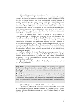 47
b) Reserva da Biosfera do Cerrado no Distrito Federal – Fase 1
A Reserva da Biosfera do Cerrado – Fase 1 foi criada no Distrito Federal, por
conter os desafios de conciliar proteção da natureza com o bem-estar da população, em
seus mais abrangentes sentidos. Aqui, existe um mosaico de diferentes categorias de
unidades de conservação, que ainda se mantém conservado e legalmente amparado,
associado às pressões das expansões urbanas e das atividades agropecuárias sobre esses
ecossistemas. Assim, o DF passou a ser o projeto piloto para trabalhar a questão do
desenvolvimento e conservação, que pudesse ser aplicado em todo o Bioma Cerrado.
Soma-se a isso: a condição estratégica de Brasília como Capital do país e centro de
decisões políticas; e o grande acervo de informações científicas resultantes das
atividades de instituições federais e distritais.
Em face de sua localização, a Reserva da Biosfera de Cerrado – Fase 1 foi
concebida para atuar em um plano mais amplo, por meio da disseminação de seus
resultados para todas as regiões do Bioma Cerrado. A idéia é que a Reserva atue como
um centro de coordenação e divulgação de trabalhos conjuntos de uma rede de
instituições e autoridades, que desenvolvem pesquisas relativas à temática do
desenvolvimento sustentável para o Cerrado. Os resultados das pesquisas, realizados
em qualquer região do Cerrado, ou desenvolvidos na própria Reserva, serão divulgados
pela rede de instituições, o que trará benefícios a todos. A Reserva serve como modelo
de experimentos científicos, cujos resultados práticos podem ser aplicados em outros
ecossistemas do Cerrado.
A Reserva da Biosfera do Cerrado – Fase 1 compreende a seguinte área dentro do
Distrito Federal: parte da APA Gama Cabeça-de-Veado (Estação Ecológica do Jardim
Botânico; Reserva Ecológica do IBGE e Fazenda Água Limpa da UnB); Parque Nacional
de Brasília; e a Estação Ecológica de Águas Emendadas. Todas elas integram a zona-
núcleo da Reserva da Biosfera.
Quanto às zonas da Reserva da Biosfera do Cerrado, conforme Lei de criação n0
742, de 28/07/94, estes são:
Zona-Núcleo = Parque Nacional de Brasília, Estação Ecológica de Águas Emendadas, Jardim Botânico de
Brasília e respectiva Estação Ecológica, Reserva Ecológica do IBGE e Fazenda Água Limpa da UnB;
Zona-Tampão ou de Amortecimento = área compreendida em um raio de três quilômetros em torno
da Zona-Núcleo;
Zona de Transição = em geral, esta zona não tem limite definido rígido. Mas o decreto de criação da
Reserva da Biosfera do Cerrado determinou prazo de 180 (cento e oitenta) dias, a partir da publicação da
Lei, para delimitar os limites desta zona. Existe uma proposta de zona de transição, que liga as três zonas-
núcleo, mas seus limites devem ser revistos, em face da ocupação desordenada em volta das zonas-núcleo
e zonas-tampão.
c) Reserva da Biosfera do Cerrado dentro da APA Gama Cabeça-de-Veado
A Zona-Núcleo da Reserva da Biosfera do Cerrado, dentro da APA, corresponde
à Fazenda Água Limpa da UnB, Reserva Ecológica do IBGE, Estação Ecológica e Jardim
Botânico de Brasília. Essa área representa 44,71% da APA Gama Cabeça-de-Veado
(Figura 3.12)
 