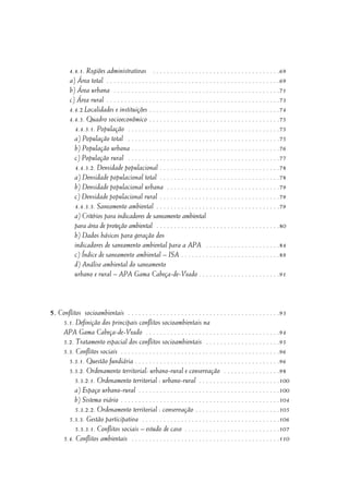 4.4.1. Regiões administrativas . . . . . . . . . . . . . . . . . . . . . . . . . . . . . . . . . . . .69
a) Área total . . . . . . . . . . . . . . . . . . . . . . . . . . . . . . . . . . . . . . . . . . . . . . . . .69
b) Área urbana . . . . . . . . . . . . . . . . . . . . . . . . . . . . . . . . . . . . . . . . . . . . . . .71
c) Área rural . . . . . . . . . . . . . . . . . . . . . . . . . . . . . . . . . . . . . . . . . . . . . . . . .73
4.4.2.Localidades e instituições . . . . . . . . . . . . . . . . . . . . . . . . . . . . . . . . . . . . .74
4.4.3. Quadro socioeconômico . . . . . . . . . . . . . . . . . . . . . . . . . . . . . . . . . . . . .75
4.4.3.1. População . . . . . . . . . . . . . . . . . . . . . . . . . . . . . . . . . . . . . . . . . . .75
a) População total . . . . . . . . . . . . . . . . . . . . . . . . . . . . . . . . . . . . . . . . . . .75
b) População urbana . . . . . . . . . . . . . . . . . . . . . . . . . . . . . . . . . . . . . . . . . .76
c) População rural . . . . . . . . . . . . . . . . . . . . . . . . . . . . . . . . . . . . . . . . . . .77
4.4.3.2. Densidade populacional . . . . . . . . . . . . . . . . . . . . . . . . . . . . . . . . . .78
a) Densidade populacional total . . . . . . . . . . . . . . . . . . . . . . . . . . . . . . . . . .78
b) Densidade populacional urbana . . . . . . . . . . . . . . . . . . . . . . . . . . . . . . . .79
c) Densidade populacional rural . . . . . . . . . . . . . . . . . . . . . . . . . . . . . . . . . .79
4.4.3.3. Saneamento ambiental . . . . . . . . . . . . . . . . . . . . . . . . . . . . . . . . . . .79
a) Critérios para indicadores de saneamento ambiental
para área de proteção ambiental . . . . . . . . . . . . . . . . . . . . . . . . . . . . . . . . . . .80
b) Dados básicos para geração dos
indicadores de saneamento ambiental para a APA . . . . . . . . . . . . . . . . . . . . .84
c) Índice de saneamento ambiental – ISA . . . . . . . . . . . . . . . . . . . . . . . . . . . .89
d) Análise ambiental do saneamento
urbano e rural – APA Gama Cabeça-de-Veado . . . . . . . . . . . . . . . . . . . . . . .91
5. Conflitos socioambientais . . . . . . . . . . . . . . . . . . . . . . . . . . . . . . . . . . . . . . . . . . .93
5.1. Definição dos principais conflitos socioambientais na
APA Gama Cabeça-de-Veado . . . . . . . . . . . . . . . . . . . . . . . . . . . . . . . . . . . . . .94
5.2. Tratamento espacial dos conflitos socioambientais . . . . . . . . . . . . . . . . . . . . .95
5.3. Conflitos sociais . . . . . . . . . . . . . . . . . . . . . . . . . . . . . . . . . . . . . . . . . . . . .96
5.3.1. Questão fundiária . . . . . . . . . . . . . . . . . . . . . . . . . . . . . . . . . . . . . . . . .96
5.3.2. Ordenamento territorial: urbano-rural e conservação . . . . . . . . . . . . . . . .98
5.3.2.1. Ordenamento territorial : urbano-rural . . . . . . . . . . . . . . . . . . . . . . .100
a) Espaço urbano-rural . . . . . . . . . . . . . . . . . . . . . . . . . . . . . . . . . . . . . . . .100
b) Sistema viário . . . . . . . . . . . . . . . . . . . . . . . . . . . . . . . . . . . . . . . . . . . . .104
5.3.2.2. Ordenamento territorial : conservação . . . . . . . . . . . . . . . . . . . . . . . .105
5.3.3. Gestão participativa . . . . . . . . . . . . . . . . . . . . . . . . . . . . . . . . . . . . . . .106
5.3.3.1. Conflitos sociais – estudo de caso . . . . . . . . . . . . . . . . . . . . . . . . . . .107
5.4. Conflitos ambientais . . . . . . . . . . . . . . . . . . . . . . . . . . . . . . . . . . . . . . . . . .110
 