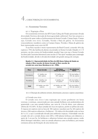 53
CARACTERIZAÇÃO SOCIOAMBIENTAL
4.1. Ecossistemas Terrestres
4.1.1. Vegetação e Flora
Os ecossistemas terrestres da APA Gama Cabeça-de-Veado apresentam elevada
diversidade florística derivada da heterogeneidade ambiental. Este fato propicia a
ocorrência de quase todas as fitofisionomias do bioma Cerrado: Campo limpo, Campo
sujo, Cerrado sensu stricto, Cerradão, Vereda e Mata de galeria. As fisionomias
estacionalmente inundáveis como os Campos limpos, Veredas e Matas de galeria são
bem representadas neste setor do DF.
A sua flora vascular é muito representativa do Brasil Central, contendo 30% das
espécies e 78% das famílias de plantas encontradas no bioma Cerrado (Quadro 4.1). É
portanto, um dos centros de biodiversidade mundial, haja vista que o bioma Cerrado
foi eleito pela Conservation International como um dos 25 "hot spots" mundiais para conservação
da biodiversidade, devido à elevada diversidade sob grande ameaça de extinção.
Quadro 4.1. Representatividade da flora da APA Gama Cabeça-de-Veado em
relação à flora vascular do bioma Cerrado (a flora vascular do
cerrado tem como base Mendonça et al., 1998).
4.1.1.1.Descrição dos ambientes terrestres, determinantes, processos e espécies características
a) Cerrado sensu stricto
O cerrado sensu stricto é uma vegetação que ocorre geralmente em faixas
extensas e contínuas, caracterizado por uma camada herbácea com predominância de
graminóide e por uma camada lenhosa, que varia de 3-5m de altura, com cobertura
arbórea de 10 a 60%. As duas camadas são ricas em espécies, porém as epífitas são raras.
A riqueza em espécies está na faixa de 300 espécies vasculares por ha (80 espécies de
árvores e 200 espécies arbustivas e herbáceas). Os índices de diversidade estão na faixa
de 3 a 3,5, o que é considerado elevado para ambientes tropicais. A densidade varia do
cerrado ralo até o cerrado denso entre 600 a 1200 plantas lenhosas com diâmetros a
partir de 5 cm por ha. As herbáceas e arbustivas formam uma camada espessa, sendo
difícil distinguir indivíduos, tanto na camada arbustivas como na herbácea, pois muitas
estruturas aéreas são brotações de uma mesma raiz.
4.
 