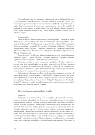 54
O cerrado sensu stricto é a fisionomia predominante na APA Gama Cabeça-de-
Veado, ocorrendo sobre Latossolos Vermelho Amarelo e Vermelho Escuro. Estes
revestem principalmente os relevos suaves do Pediplano de Brasília que predominam na
região. Esta fisionomia está desaparecendo com rapidez do entorno das unidades de
conservação, tendo em vista as boas condições físicas do solo para abrigar construções
civis e outras atividades antrópicas. No Distrito Federal, remanesce apenas 20% da
cobertura original.
Principais espécies
Entre as espécies arbóreas destacam-se Ouratea hexasperma, "Vassoura de Bruxa"
(Ochnaceae); Qualea parviflora, "Pau terra da folha miúda" e Qualea grandiflora, "Pau -
terra da folha grande" (Vochysiaceae); Caryocar brasiliense, "Pequi" (Caryocaraceae);
Dalbergia miscolobium (Jacarandá do cerrado); Sclerolobium paniculatum, "Carvoeiro"
(Leguminosae); Styrax ferrugineus, "Laranjinha" (Styracaceae); Dydimopanax macrocarpum,
"Mandicão" (Araliaceae); Kielmeyera coriacea "Pau Santo" (Guttiferae); Byrsonima crassa,
"Murici" (Malpighiaceae).
Entre as espécies herbáceas e arbustivas destacam-se as da família Gramineae,
Echinolaena inflexa, "Capim flexinha"; Axonopus marginatus, Ichnanthus camporum,
Euphorbiaceae Croton goyazensis e a Oxilidaceae, Oxalis densinfolia.
Estruturas vegetativas aéreas e estruturas reprodutivas de várias espécies do
cerrado sensu stricto são utilizadas por artesões para confecção de flores secas do
cerrado. Os frutos de várias espécies arbustivas e arbóreas são comestíveis e
apresentam usos medicinais. Alguns já são comercializados, inclusive industrializados,
como os frutos do pequi e as arnicas, abundantes na região.
Outras espécies destacam-se pela beleza de suas flores, tais como as espécies da
família Velloziaceae, Vellozia squamata, "Canela de Ema" (espécie arbustiva que ocorre
sobre afloramentos rochosos); Guttiferae (Kielmeyera coriaceae e K. speciosa), "Pau Santo";
Eriocaulaceae (Paepalanthus e Syngonanthus), "Palipalã"; Leguminosae "Calliandra
dysantha", a flor do cerrado, havendo um potencial para extrativismo sustentável,
assim como para domesticação de espécies.
Processos importantes atuando no cerrado
Queimadas
O cerrado sensu stricto evoluiu com a ocorrência de queimadas naturais e
portanto, a flora é adaptada a esse fenômeno. Muitas plantas que se reproduzem
vegetativamente possuem vigorosas estruturas subterrâneas, tais como xilopódios e
rizomas, que lhes asseguram a sobrevivência, mesmo que toda a estrutura aérea seja
queimada. Várias espécies arbóreas possuem cascas grossas e camadas de cortiça que
protegem o floema do fogo. Os incêndios naturais tendem a ocorrer na estação seca e
sua intensidade e abrangência depende do material combustível. São necessárias três a
quatro anos, após a ocorrência de um incêndio, para que o material combustível se
acumule, propiciando condições para os incêndios naturais se propagarem com grandes
intensidades no cerrado sensu stricto. Algumas plantas se beneficiam com as queimadas,
pois o fogo propicia a reprodução e desenvolvimento das mesmas. Entretanto, os
 
