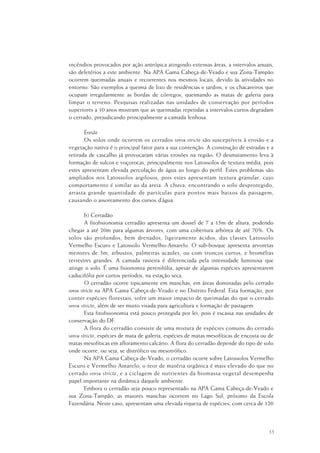 55
incêndios provocados por ação antrópica atingindo extensas áreas, a intervalos anuais,
são deletérios a este ambiente. Na APA Gama Cabeça-de-Veado e sua Zona-Tampão
ocorrem queimadas anuais e recorrentes nos mesmos locais, devido às atividades no
entorno. São exemplos a queima de lixo de residências e jardins, e os chacareiros que
ocupam irregularmente as bordas de córregos, queimando as matas de galeria para
limpar o terreno. Pesquisas realizadas nas unidades de conservação por períodos
superiores a 10 anos mostram que as queimadas repetidas a intervalos curtos degradam
o cerrado, prejudicando principalmente a camada lenhosa.
Erosão
Os solos onde ocorrem os cerrados sensu stricto são susceptíveis à erosão e a
vegetação nativa é o principal fator para a sua contenção. A construção de estradas e a
retirada de cascalho já provocaram várias erosões na região. O desmatamento leva à
formação de sulcos e voçorocas, principalmente nos Latossolos de textura média, pois
estes apresentam elevada percolação de água ao longo do perfil. Estes problemas são
ampliados nos Latossolos argilosos, pois estes apresentam textura granular, cujo
comportamento é similar ao da areia. A chuva, encontrando o solo desprotegido,
arrasta grande quantidade de partículas para pontos mais baixos da paisagem,
causando o assoreamento dos cursos d’água.
b) Cerradão
A fitofisionomia cerradão apresenta um dossel de 7 a 15m de altura, podendo
chegar a até 20m para algumas árvores, com uma cobertura arbórea de até 70%. Os
solos são profundos, bem drenados, ligeiramente ácidos, das classes Latossolo
Vermelho Escuro e Latossolo Vermelho-Amarelo. O sub-bosque apresenta arvoretas
menores de 3m, arbustos, palmeiras acaules, ou com troncos curtos, e bromélias
terrestres grandes. A camada rasteira é diferenciada pela intensidade luminosa que
atinge o solo. É uma fisionomia perenifólia, apesar de algumas espécies apresentarem
caducifólia por curtos períodos, na estação seca.
O cerradão ocorre tipicamente em manchas, em áreas dominadas pelo cerrado
sensu stricto na APA Gama Cabeça-de-Veado e no Distrito Federal. Esta formação, por
conter espécies florestais, sofre um maior impacto de queimadas do que o cerrado
sensu stricto, além de ser muito visada para agricultura e formação de pastagem.
Esta fitofisionomia está pouco protegida por lei, pois é escassa nas unidades de
conservação do DF.
A flora do cerradão consiste de uma mistura de espécies comuns do cerrado
sensu stricto, espécies de mata de galeria, espécies de matas mesofíticas de encosta ou de
matas mesofíticas em afloramento calcário. A flora do cerradão depende do tipo de solo
onde ocorre, ou seja, se distrófico ou mesotrófico.
Na APA Gama Cabeça-de-Veado, o cerradão ocorre sobre Latossolos Vermelho
Escuro e Vermelho Amarelo; o teor de matéria orgânica é mais elevado do que no
cerrado sensu stricto, e a ciclagem de nutrientes da biomassa vegetal desempenha
papel importante na dinâmica daquele ambiente.
Embora o cerradão seja pouco representado na APA Gama Cabeça-de-Veado e
sua Zona-Tampão, as maiores manchas ocorrem no Lago Sul, próximo da Escola
Fazendária. Neste caso, apresentam uma elevada riqueza de espécies, com cerca de 120
 