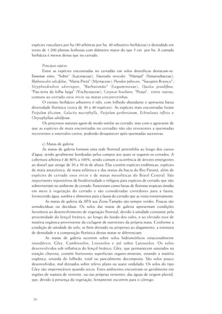 56
espécies vasculares por ha (80 arbóreas por ha, 40 arbustivo-herbáceas) e densidade em
torno de 1.200 plantas lenhosas com diâmetro maior do que 5 cm por ha. A camada
herbácea é menos densa que no cerrado.
Principais espécies
Entre as espécies encontradas no cerradão em solos distróficos destacam-se:
Emmotum nitens, “Sobre” (Icacinaceae); Simarouba versicolor, "Marupá" (Simaroubaceae);
Blepharocalix salicifolius, "Maria Preta" (Myrtaceae); Pterodon pubescens, "Sucupira Branca";
Stryphnodendron adstringens, "Barbatimão" (Leguminosae); Qualea grandiflora,
"Pau-terra da folha larga" (Vochysiaceae); Caryocar brasiliense, "Pequi", entre outras,
comuns ao cerrado sensu stricto ou matas circunvizinhas.
O estrato herbáceo arbustivo é ralo, com folhedo abundante e apresenta baixa
diversidade florística (cerca de 30 a 40 espécies). As espécies mais encontradas foram
Paspalum plicatum, Galactia macrophylla, Paspalum gardnerianum, Echinolaena inflexa e
Chrysophyllum soboliferum.
Os processos naturais agem de modo similar ao cerrado, mas com o agravante de
que as espécies de mata encontradas no cerradão não são resistentes a queimadas
recorrentes a intervalos curtos, podendo desaparecer após queimadas sucessivas.
c) Matas de galeria
As matas de galeria formam uma rede florestal perenifólia ao longo dos cursos
d'água, sendo geralmente bordeadas pelos campos aos quais se seguem os cerrados. A
cobertura arbórea é de 80% a 100%, sendo comum a ocorrência de árvores emergentes
ao dossel que atinge de 20 a 30 m de altura. Elas contêm espécies endêmicas, espécies
de mata amazônica, de mata atlântica e das matas da bacia do Rio Paraná, além de
espécies de cerrado sensu stricto e de matas mesofíticas do Brasil Central. São
importantes repositórios de biodiversidade e refúgios para espécies de cerrado que não
sobreviveriam no ambiente de cerrado. Funcionam como faixas de florestas tropicais úmidas
em meio à vegetação do cerrado e são consideradas corredores para a fauna,
fornecendo água, sombra e alimentos para a fauna do cerrado que as visita rotineiramente.
As matas de galeria da APA sua Zona-Tampão são sempre verdes. Poucas são
semidecíduas ou decíduas. Os solos das matas de galeria apresentam condições
favoráveis ao desenvolvimento de vegetação florestal, devido à umidade constante pela
proximidade do lençol freático, ao longo do fundo dos vales, e ao elevado teor de
matéria orgânica proveniente da ciclagem de nutrientes da própria mata. Conforme a
condição de umidade do solo, se bem drenado ou propenso ao alagamento, a estrutura
de densidade e a composição florística destas matas se diferenciam.
As matas de galeria ocorrem sobre solos hidromórficos estacionalmente
inundáveis, Gley, Cambissolos, Litossolos e até sobre Latossolos. Os solos
desenvolvidos sob influência do lençol freático, Gley, que permanecem saturados na
estação chuvosa, contém horizontes superficiais organo-minerais, estando a matéria
orgânica, oriunda do folhedo, total ou parcialmente decomposta. São solos pouco
desenvolvidos, mal drenados sobre relevo plano ou suave ondulado. Os solos do tipo
Gley são impermeáveis quando secos. Estes ambientes encontram-se geralmente em
regiões de ruptura de vertente, ou nas próprias vertentes, das águas de origem pluvial,
que, devido à presença da vegetação, lentamente escorrem para o córrego.
 