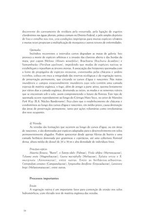 58
decorrente do carreamento de resíduos pela enxurrada, pela ligação de esgotos
clandestinos nas águas pluviais, prática comum no Distrito Federal, e pelo simples depósito
de lixo e entulho nos rios, cria condições impróprias para muitas espécies silvestres
e muitas vezes propiciam a multiplicação de mosquitos e outros vetores de enfermidades.
Queimadas
Incêndios recorrentes a intervalos curtos degradam as matas de galeria. Isto
provoca a morte de espécies arbóreas e a invasão das clareiras aberta e das bordas da
mata, por capim Meloso (Minutis minutifolia), Brachiaria (Brachiaria decumbens) e
Samambaião (Pteridium aquilinum), impedindo que mudas de espécies nativas se
estabeleçam e reponham as árvores mortas. A associação das freqüentes queimadas com
a fonte de propágulos de espécies invasoras, constituídas pelas chácaras e jardins
vizinhos, coloca em risco a integridade das reservas ecológicas e da vegetação nativa,
de preservação permanente, que circunda os cursos d´água e nascentes. Nas matas
inundáveis e campos estacionalmente inundáveis cujo solo contém uma camada
espessa de matéria orgânica, o fogo, além de atingir a parte aérea, queima lentamente
por vários dias a camada orgânica, destruindo as raízes, as mudas e as sementes viáveis
que se encontram sob o solo, assim comprometendo o futuro da floresta. Este tipo de
queimada ocorre repetidamente ao longo do Córrego Mato Seco, no setor de Mansões
Park Way (R.A. Núcleo Bandeirante). Fica claro que o estabelecimento de chácaras e
condomínios ao longo dos cursos d’água e nascentes, em médio prazo, causa destruição
das áreas de preservação permanente, tanto por ações voluntárias como involuntárias
dos seus ocupantes.
d) Vereda
As veredas são formações que ocorrem ao longo de cursos d'água, ou em áreas
de nascentes, e são dominadas por espécies adaptadas para o desenvolvimento em solos
permanentemente alagados. Podem apresentar desde apenas fileiras de buritis e uma
camada herbácea dominada por gramíneas e ciperáceas, até uma cobertura florestal
densa, altura média do dossel de 20 a 30 m e alta densidade de indivíduos finos.
Principais espécies
Mauritia flexuosa, "Buriti"; e Euterpe edulis (Palmae), Virola sebifera (Myristicaceae),
Talauma ovata (Magnoliaceae), Guarea macrophylla (Meliaceae), Xylopia sericea e X.
emarginata (Annonaceae), entre outras. Entre as herbáceas-arbustivas:
Centropodium cornutuss (Campanulaceae), Syngonathus densiflorus (Eriocaulaceae), Lavoiesiera
bergii (Melastomataceae), entre outras.
Processos importantes
Erosão
A vegetação nativa é um importante fator para contenção de erosão nos solos
hidromórficos, com elevado teor de matéria orgânica das veredas.
 