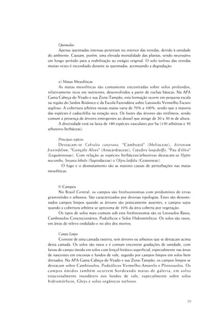 59
Queimadas
Apenas queimadas intensas penetram no interior das veredas, devido à umidade
do ambiente. Causam, porém, uma elevada mortalidade das plantas, sendo necessário
um longo período para a reabilitação ao estágio original. O solo turfoso das veredas
muitas vezes é incendiado durante as queimadas, acentuando a degradação.
e) Matas Mesofíticas
As matas mesofíticas são comumente encontradas sobre solos profundos,
relativamente ricos em nutrientes, desenvolvidos a partir de rochas básicas. Na APA
Gama Cabeça-de-Veado e sua Zona-Tampão, esta formação ocorre em pequena escala
na região do Jardim Botânico e da Escola Fazendária sobre Latossolo Vermelho Escuro
argiloso. A cobertura arbórea nessas matas varia de 70% a 100%, sendo que a maioria
das espécies é caducifólia na estação seca. Os fustes das árvores são retilíneos, sendo
comum a presença de árvores emergentes ao dossel que atinge de 20 a 30 m de altura.
A diversidade está na faixa de 180 espécies vasculares por ha (130 arbóreas e 50
arbustivo-herbáceas).
Principais espécies
Destacam-se Cabralea canjerana, "Camboatá" (Meliaceae); Astronium
fraxinifolium, "Gonçalo Alves" (Anacardiaceae); Copaifera langsdorffii, "Pau d’óleo"
(Leguminosae). Com relação as espécies herbáceas/arbustivas destacam-se Hyptis
macrantha, Serjania lethalis (Sapindaceae) e Olyra latifolia (Gramineae).
O fogo e o desmatamento são as maiores causas de perturbações nas matas
mesofíticas.
f) Campos
No Brasil Central, os campos são fitofisionomias com predomínio de ervas
graminóides e arbustos. São caracterizados por diversas tipologias. Estes são denomi-
nados campos limpos quando as árvores são praticamente ausentes, e campos sujos
quando a cobertura arbórea se aproxima de 10% da área coberta por vegetação.
Os tipos de solos mais comuns sob esta fitofisionomia são os Litossolos Rasos,
Cambissolos Concrecionários, Podzólicos e Solos Hidromórficos. Os solos são rasos,
em áreas de relevo ondulado e no alto dos morros.
Campo Limpo
Consiste de uma camada rasteira, sem árvores ou arbustos que se destacam acima
desta camada. Os solos são rasos e é comum encontrar gradações de umidade, com
faixas de campo úmido em solos com lençol freático superficial, especialmente nas áreas
de nascentes em encostas e fundos de vale, seguido por campos limpos em solos bem
drenados. Na APA Gama Cabeça-de-Veado e sua Zona-Tampão, os campos limpos se
destacam sobre Cambissolos, Podzólicos Vermelho-Amarelo e Plintossolos. Os
campos úmidos também ocorrem bordeando matas de galeria, em solos
estacionalmente inundáveis nos fundos de vale, especialmente sobre solos
hidromórficos, Gleys e solos orgânicos turfosos.
 
