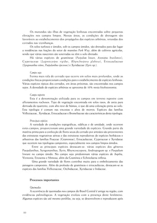 60
Os murundus são ilhas de vegetação lenhosas encontradas sobre pequenas
elevações nos campos limpos. Nessas áreas, as condições de drenagem são
favoráveis ao estabelecimento dos propágulos das espécies arbóreas, oriundas dos
cerrados nas vizinhanças.
Os solos turfosos e úmidos, sob os campos úmidos, são drenados para dar lugar
a residências nas frações do setor de mansões Park Way, além de cultivos agrícolas,
sendo que várias nascentes são soterradas ou têm o solo drenado.
Há várias espécies de gramíneae (Paspalum lineare, Axonopus brasiliensis),
Cyperaceae (Lagenocarpus rigidus, Rhynchospora globosa), Eriocaulaceae
(Syngonanthus nitens, Paepalanthus speciosus) e Xyridaceae (Xyris sp.).
Campo sujo
Forma mais rala de cerrado que ocorre em solos mais profundos, onde as
condições físicas proporcionam condições para o estabelecimento de espécies lenhosas.
Várias espécies típicas dos cerrados, em áreas próximas, são encontradas nos campos
sujos. A densidade de espécies arbóreas se aproxima de 10% nesta fitofisionomia.
Campo rupestre
Esta é a denominação utilizada para os campos em terreno rupestre com
afloramentos rochosos. Tipo de vegetação encontrada em solos rasos, de areia pura
derivada do quartzito, com alto teor de húmus, o que dá uma coloração preta ao solo.
Esta tipologia é comum nas encostas e altos de morros. Espécies das famílias
Velloziaceae, Xyridacae, Eriocaulaceae e Bromeliaceae são características desta tipologia.
Principais espécies
A variedade de condições topográficas, edáficas e de umidade, onde ocorrem
estes campos, proporcionam uma grande variedade de espécies. Grande parte da
matéria-prima para a confecção de flores secas do cerrado por artesãos são provenientes
das estruturas vegetativas aéreas e das estruturas reprodutivas de espécies herbáceas e
arbustivas das famílias Poaceae (Gramineae), Eriocaulaceae, Cyperaceae e Xyridaeae
que ocorrem nas tipologias campestres, especialmente nos campos limpos úmidos.
Entre as principais espécies destacam-se: várias espécies dos gêneros
Paepalanthus, Syngonanthus, Xyris, Rhyncoscopora, Andropogum sp. e Paspalum
lineare no campo úmido. No campo sujo predominam várias espécies de Aspilia,
Vernonia, Eriosema e Mimosa, além da Gramínea e Echinolaena inflexa.
Uma grande variedade de flores contribui muito para o embelezamento das
paisagens campestres. Além da profusão de gramíneas e eriocauláceas, destacam-se as
espécies das famílias Velloziaceae, Orchidaceae, Xyridaceae e Iridaceae.
Processos importantes
Queimadas
A ocorrência de queimadas nos campos do Brasil Central é antiga na região, com
evidências palinológicas. A vegetação evoluiu com a presença deste fenômeno.
Algumas espécies são até mesmo pirófilas, ou seja, se desenvolvem e reproduzem após
 