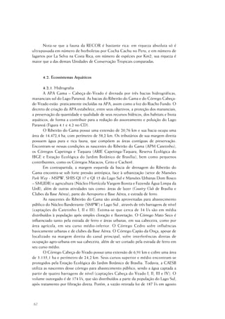 62
Nota-se que a fauna da RECOR é bastante rica: em riqueza absoluta só é
ultrapassada em número de borboletas por Cocha Cachu no Peru, e em número de
lagartos por La Selva na Costa Rica; em número de espécies por Km2, sua riqueza é
maior que a das demais Unidades de Conservação Tropicais comparadas.
4.2. Ecossistemas Aquáticos
4.2.1. Hidrografia
A APA Gama – Cabeça-de-Veado é drenada por três bacias hidrográficas,
mananciais sul do Lago Paranoá. As bacias do Ribeirão do Gama e do Córrego Cabeça-
de-Veado estão praticamente incluídas na APA, assim como a foz do Riacho Fundo. O
decreto de criação da APA estabelece, entre seus objetivos, a proteção dos mananciais,
a preservação da quantidade e qualidade de seus recursos hídricos, dos habitats e biota
aquáticos, de forma a contribuir para a redução do assoreamento e poluição do Lago
Paranoá (Figura 4.1 e 4.2 no CD).
O Ribeirão do Gama possui uma extensão de 20,76 km e sua bacia ocupa uma
área de 14.472,4 ha, com perímetro de 58,2 km. Os tributários de sua margem direita
possuem água pura e rica fauna, que compõem as áreas contíguas de preservação.
Encontram-se nessas condições as nascentes do Ribeirão do Gama (APM Catetinho),
os Córregos Capetinga e Taquara (ARIE Capetinga-Taquara, Reserva Ecológica do
IBGE e Estação Ecológica do Jardim Botânico de Brasília), bem como pequenos
contribuintes, como os Córregos Macacos, Grito e Cacherê.
Em contrapartida, a margem esquerda da bacia de drenagem do Ribeirão do
Gama encontra-se sob forte pressão antrópica, face à urbanização (setor de Mansões
Park Way - MSPW, SHIS QI 17 e QI 15 do Lago Sul e Mansões Urbanas Dom Bosco
– SMUDB) e agricultura (Núcleo Hortícola Vargem Bonita e Fazenda Água Limpa da
UnB), além de outras atividades tais como: áreas de lazer (Country Club de Brasília e
Clubes da Base Aérea); parte do Aeroporto e Base Aérea; e estrada de ferro.
As nascentes do Ribeirão do Gama são ainda aproveitadas para abastecimento
público do Núcleo Bandeirante (SMPW) e Lago Sul , através de três barragens de nível
(captações do Catetinho I, II e III). Estima-se que cerca de 34 l/s são em média
distribuídos à população após simples cloração e fluoretação. O Córrego Mato Seco é
influenciado tanto pela estrada de ferro e áreas urbanas, em sua cabeceira, como por
área agrícola, em seu curso médio-inferior. O Córrego Cedro sofre influências
basicamente urbanas e de clubes da Base Aérea. O Córrego Capão da Onça, apesar de
localizado na margem direita do canal principal, sofre interferências diretas de
ocupação agro-urbana em sua cabeceira, além de ser cortado pela estrada de ferro em
seu curso médio.
O Córrego Cabeça-de-Veado possui uma extensão de 6,91 km e cobre uma área
de 3.135,1 ha e perímetro de 24,2 km. Seus cursos superior e médio encontram-se
protegidos pela Estação Ecológica do Jardim Botânico de Brasília. Todavia, a CAESB
utiliza as nascentes desse córrego para abastecimento público, sendo a água captada a
partir de quatro barragens de nível (captações Cabeça do Veado I, II, III e IV). O
volume outorgado é de 174 l/s, que são distribuídos a parte da população do Lago Sul,
após tratamento por filtração direta. Porém, a vazão retirada foi de 187 l/s em agosto
 