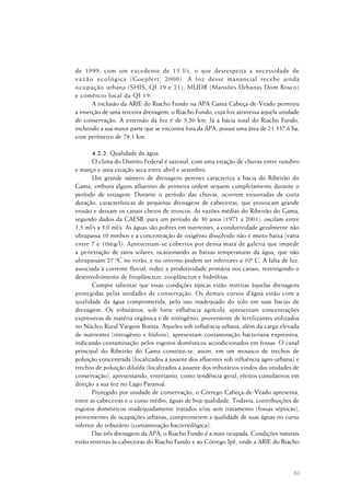 63
de 1999, com um excedente de 13 l/s, o que desrespeita a necessidade de
vazão ecológica (Goepfert, 2000). A foz desse manancial recebe ainda
ocupação urbana (SHIS, QI 19 e 21), MUDB (Mansões Urbanas Dom Bosco)
e comércio local da QI 19.
A inclusão da ARIE do Riacho Fundo na APA Gama Cabeça-de-Veado permitiu
a inserção de uma terceira drenagem, o Riacho Fundo, cuja foz atravessa aquela unidade
de conservação. A extensão da foz é de 5,20 km. Já a bacia total do Riacho Fundo,
incluindo a sua maior parte que se encontra fora da APA, possui uma área de 21.337,6 ha,
com perímetro de 78,1 km.
4.2.2. Qualidade da água
O clima do Distrito Federal é sazonal, com uma estação de chuvas entre outubro
e março e uma estação seca entre abril e setembro.
Um grande número de drenagens perenes caracteriza a bacia do Ribeirão do
Gama, embora alguns afluentes de primeira ordem sequem completamente durante o
período de estiagem. Durante o período das chuvas, ocorrem enxurradas de curta
duração, características de pequenas drenagens de cabeceiras, que provocam grande
erosão e deixam os canais cheios de troncos. As vazões médias do Ribeirão do Gama,
segundo dados da CAESB, para um período de 30 anos (1971 a 2001), oscilam entre
1,5 ml/s a 3,0 ml/s. As águas são pobres em nutrientes, a condutividade geralmente não
ultrapassa 10 mmhos e a concentração de oxigênio dissolvido não é muito baixa (varia
entre 7 e 10mg/l). Apresentam-se cobertos por densa mata de galeria que impede
a penetração de raios solares, ocasionando as baixas temperaturas da água, que não
ultrapassam 27 ºC no verão, e no inverno podem ser inferiores a 10º C. A falta de luz,
associada à corrente fluvial, reduz a produtividade primária nos canais, restringindo o
desenvolvimento de fitoplâncton, zooplâncton e hidrófitas.
Cumpre salientar que essas condições típicas estão restritas àquelas drenagens
protegidas pelas unidades de conservação. Os demais cursos d’água estão com a
qualidade da água comprometida, pelo uso inadequado do solo em suas bacias de
drenagem. Os tributários, sob forte influência agrícola, apresentam concentrações
expressivas de matéria orgânica e de nitrogênio, proveniente de fertilizantes utilizados
no Núcleo Rural Vargem Bonita. Aqueles sob influência urbana, além da carga elevada
de nutrientes (nitrogênio e fósforo), apresentam contaminação bacteriana expressiva,
indicando contaminação pelos esgotos domésticos acondicionados em fossas. O canal
principal do Ribeirão do Gama constitui-se, assim, em um mosaico de trechos de
poluição concentrada (localizados a jusante dos afluentes sob influência agro-urbana) e
trechos de poluição diluída (localizados a jusante dos tributários vindos das unidades de
conservação), apresentando, entretanto, como tendência geral, efeitos cumulativos em
direção a sua foz no Lago Paranoá.
Protegido por unidade de conservação, o Córrego Cabeça-de-Veado apresenta,
entre as cabeceiras e o curso médio, águas de boa qualidade. Todavia, contribuições de
esgotos domésticos inadequadamente tratados e/ou sem tratamento (fossas sépticas),
provenientes de ocupações urbanas, comprometem a qualidade de suas águas no curso
inferior do tributário (contaminação bacteriológica).
Das três drenagens da APA, o Riacho Fundo é a mais ocupada. Condições naturais
estão restritas às cabeceiras do Riacho Fundo e ao Córrego Ipê, onde a ARIE do Riacho
 