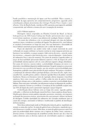 64
Fundo possibilita a manutenção de águas com boa qualidade. Mais a jusante, a
qualidade da água apresenta um comprometimento progressivo, agravado pelas
contribuições urbanas provenientes dos Córregos Vicente Pires e Guará, o pior
afluente. A foz do Riacho Fundo, inserida na APA, apresenta assim águas de qualidade
comprometida, que refletem o mosaico de usos e ocupações de montante.
4.2.3. Habitats aquáticos
Drenagens típicas originadas no Planalto Central do Brasil, as bacias
hidrográficas da APA Gama Cabeça-de-Veado apresentam dois tipos de
ecossistemas aquáticos: os canais e suas planícies de inundação (brejos e veredas).
Os canais dos tributários e do rio principal abrigam três tipos de habitats
aquáticos: poços, corredeiras e corredores de ligação. Da cabeceira à foz, esses habitats
se sucedem continuamente ao longo do canal, mas suas dimensões e diversidade de
micro-habitats aumentam proporcionalmente com a ordem de drenagem.
Poços são depressões que podem tomar toda a secção transversal do canal
(sobretudo em secções retilíneas) ou ficarem restritas às zonas marginais próximas aos
barrancos (nos meandros, os poços ocupam o lado externo da curva – zona de erosão
da correnteza –, enquanto a área interna da curva – zona de deposição – forma bancos
de sedimentos finos e áreas de remansos). Em canais de primeira e segunda ordem, os
poços de boa qualidade apresentam diâmetro superior a 10% da largura do canal,
profundidade máxima superior a 60 cm, com cobertura vegetal e abrigos abundantes.
Em canais de terceira a quinta ordem, a profundidade ultrapassa um metro e as
dimensões e microhabitats disponíveis também aumentam. Em geral, os poços se comunicam
diretamente com corredores de ligação, que são secções com profundidades mais
homogêneas, podendo conter uma sucessão de poços marginais. Nos poços e corredores,
a composição do substrato reflete a geologia da bacia, com teores de silte, argila, areia,
cascalho fino, cascalho grosso, pedras e matacões (grandes blocos de pedras) variando
localmente. Buracos nos barrancos, raízes de vegetação, plantas marginais e macrófitas
aquáticas, bem como troncos, galhos e folhas caídas da mata de galeria formam
importantes abrigos para a vida aquática e ajudam a aumentar a profundidade desses
habitats. Áreas mais rasas e inclinadas, com afloramento rochoso ou deposição de cascalhos,
pedras e matacões, formam as corredeiras. Corredeiras de boa qualidade ocupam mais
que 50% da largura do canal e apresentam vegetação e poços marginais.
A distribuição desses habitats varia ao longo dos canais, segundo padrões
ordenados, e influencia na distribuição natural da flora e fauna aquáticas dessas bacias.
Modificações drásticas nesses padrões esperados acontecem, entretanto, em resposta à
aceleração dos processos erosivos, provenientes dos usos pontuais e difusos nas bacias
de drenagem. Grandes quantidades de sedimentos são carreadas anualmente para os
canais dos córregos, assoreando os habitats e modificando os padrões de distribuição
da biota aquática.
Parte dessa sedimentação pode ser filtrada pelas matas de galeria, impedindo que
atinjam os canais dos riachos. As matas de galeria fixam os barrancos, impedindo que o
solo desmorone e entulhe os canais. Além disso, as matas de galeria parecem suprir boa
parte da produtividade destes sistemas com o ingresso de folhas, frutos, sementes e
diversos animais. A decomposição da serapilheira produz detritos que são a base da
cadeia alimentar para as diversas espécies de invertebrados aquáticos e algumas
 
