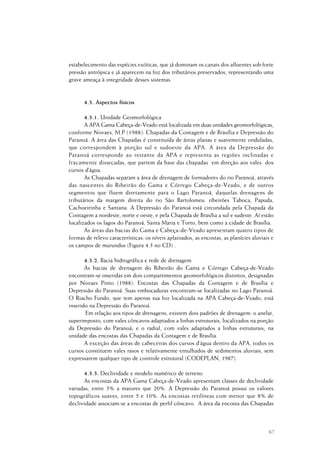 67
estabelecimento das espécies exóticas, que já dominam os canais dos afluentes sob forte
pressão antrópica e já aparecem na foz dos tributários preservados, representando uma
grave ameaça à integridade desses sistemas.
4.3. Aspectos físicos
4.3.1. Unidade Geomorfológica
A APA Gama Cabeça-de-Veado está localizada em duas unidades geomorfológicas,
conforme Novaes, M.P (1988): Chapadas da Contagem e de Brasília e Depressão do
Paranoá. A área das Chapadas é constituída de áreas planas e suavemente onduladas,
que correspondem à porção sul e sudoeste da APA. A área da Depressão do
Paranoá corresponde ao restante da APA e representa as regiões inclinadas e
fracamente dissecadas, que partem da base das chapadas em direção aos vales dos
cursos d’água.
As Chapadas separam a área de drenagem de formadores do rio Paranoá, através
das nascentes do Ribeirão do Gama e Córrego Cabeça-de-Veado, e de outros
segmentos que fluem diretamente para o Lago Paranoá, daquelas drenagens de
tributários da margem direita do rio São Bartolomeu: ribeirões Taboca, Papuda,
Cachoeirinha e Santana. A Depressão do Paranoá está circundada pela Chapada da
Contagem a nordeste, norte e oeste, e pela Chapada de Brasília a sul e sudeste. Aí estão
localizados os lagos do Paranoá, Santa Maria e Torto, bem como a cidade de Brasília.
As áreas das bacias do Gama e Cabeça-de-Veado apresentam quatro tipos de
formas de relevo características: os níveis aplainados, as encostas, as planícies aluviais e
os campos de murundus (Figura 4.3 no CD) .
4.3.2. Bacia hidrográfica e rede de drenagem
As bacias de drenagem do Ribeirão do Gama e Córrego Cabeça-de-Veado
encontram-se inseridas em dois compartimentos geomorfológicos distintos, designadas
por Novaes Pinto (1988): Encostas das Chapadas da Contagem e de Brasília e
Depressão do Paranoá. Suas embocaduras encontram-se localizadas no Lago Paranoá.
O Riacho Fundo, que tem apenas sua foz localizada na APA Cabeça-de-Veado, está
inserido na Depressão do Paranoá.
Em relação aos tipos de drenagens, existem dois padrões de drenagem: o anelar,
superimposto, com vales côncavos adaptados a linhas estruturais, localizados na porção
da Depressão do Paranoá; e o radial, com vales adaptados a linhas estruturais, na
unidade das encostas das Chapadas da Contagem e de Brasília.
A exceção das áreas de cabeceiras dos cursos d’água dentro da APA, todos os
cursos constituem vales rasos e relativamente entulhados de sedimentos aluviais, sem
expressarem qualquer tipo de controle estrutural (CODEPLAN, 1987).
4.3.3. Declividade e modelo numérico de terreno
As encostas da APA Gama Cabeça-de-Veado apresentam classes de declividade
variadas, entre 5% a maiores que 20%. A Depressão do Paranoá possui os valores
topográficos suaves, entre 5 e 10%. As encostas retilíneas com menor que 8% de
declividade associam-se a encostas de perfil côncavo. A área da encosta das Chapadas
 