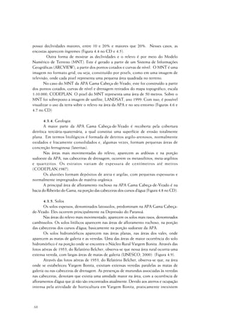68
possui declividades maiores, entre 10 e 20% e maiores que 20%. Nesses casos, as
encostas aparecem íngremes (Figura 4.4 no CD e 4.5).
Outra forma de mostrar as declividades e o relevo é por meio do Modelo
Numérico de Terreno (MNT). Este é gerado a partir de um Sistema de Informações
Geográficas (ARCVIEW), a partir dos pontos cotados e curvas de nível. O MNT é uma
imagem no formato grid, ou seja, constituído por pixels, como em uma imagem de
televisão, onde cada pixel representa uma pequena área quadrada no terreno.
No caso do MNT da APA Gama Cabeça-de-Veado, este foi construído a partir
dos pontos cotados, curvas de nível e drenagem retirados do mapa topográfico, escala
1:10.000, CODEPLAN. O pixel do MNT representa uma área de 50 metros. Sobre o
MNT foi sobreposto a imagem de satélite, LANDSAT, ano 1999. Com isso, é possível
visualizar o uso da terra sobre o relevo na área da APA e no seu entorno (Figuras 4.6 e
4.7 no CD)
4.3.4. Geologia
A maior parte da APA Gama Cabeça-de-Veado é recoberta pela cobertura
detrítica terciária-quaternária, a qual constitui uma superfície de erosão totalmente
plana. Em termos litológicos é formada de detritos argilo-arenosos, normalmente
oxidados e fracamente consolidados e, algumas vezes, formam pequenas áreas de
concreção ferruginosa (lateritas).
Nas áreas mais movimentadas do relevo, aparecem as ardósias e na porção
sudoeste da APA, nas cabeceiras de drenagem, ocorrem os metassiltitos, meta-argilitos
e quartzitos. Os estratos variam de espessura de centímetros até metros
(CODEPLAN,1987).
Os aluviões formam depósitos de areia e argilas, com pequenas espessuras e
normalmente impregnados de matéria orgânica.
A principal área de afloramento rochoso na APA Gama Cabeça-de-Veado é na
bacia do Ribeirão do Gama, na porção das cabeceiras dos cursos d’água (Figura 4.8 no CD).
4.3.5. Solos
Os solos espessos, denominados latossolos, predominam na APA Gama Cabeça-
de-Veado. Eles ocorrem principalmente na Depressão do Paranoá.
Nas áreas do relevo mais movimentado, aparecem os solos mais rasos, denominados
cambissolos. Os solos litólicos aparecem nas áreas de afloramento rochoso, na porção
das cabeceiras dos cursos d’água, basicamente na porção sudoeste da APA.
Os solos hidromórficos aparecem nas áreas planas, nas áreas dos vales, onde
aparecem as matas de galeria e as veredas. Uma das áreas de maior ocorrência do solo
hidromórfico é na porção onde se encontra o Núcleo Rural Vargem Bonita. Através das
fotos aéreas de 1953, do Relatório Belcher, observa-se que nessa área rural ocorria uma
extensa vereda, com largas áreas de matas de galeria (UNESCO, 2000) (Figura 4.9).
Através das fotos aéreas de 1953, do Relatório Belcher, observa-se que, na área
onde se estabeleceu Vargem Bonita, existiam extensas veredas paralelas as matas de
galeria ou nas cabeceiras de drenagem. As presenças de murundus associadas às veredas
nas cabeceiras, denotam que existia uma umidade maior na área, com a ocorrência de
afloramentos d’água que já não são encontrados atualmente. Devido aos aterros e ocupação
intensa pela atividade de horticultura em Vargem Bonita, praticamente inexistem
 