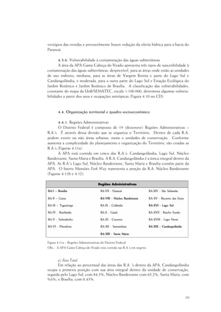 69
vestígios das veredas e provavelmente houve redução da oferta hídrica para a bacia do
Paranoá.
4.3.6. Vulnerabilidade à contaminação das águas subterrâneas
A área da APA Gama Cabeça-de-Veado apresenta três tipos de suscetibilidade à
contaminação das águas subterrâneas: desprezível, para as áreas onde estão as unidades
de uso indireto; mediana, para as áreas de Vargem Bonita e parte do Lago Sul e
Candangolândia; e moderada, para a outra parte do Lago Sul e Estação Ecológica do
Jardim Botânico e Jardim Botânico de Brasília. A classificação das vulnerabilidades,
constante do mapa da UnB/SEMATEC, escala 1:100.000, determina algumas vulnera-
bilidades a partir dos usos e ocupações antrópicas (Figura 4.10 no CD).
4.4. Organização territorial e quadro socioeconômico
4.4.1. Regiões Administrativas
O Distrito Federal é composto de 19 (dezenove) Regiões Administrativas –
R.A.’s. É através dessa divisão que se organiza o Território. Dentro de cada R.A.
podem existir ou não áreas urbanas, rurais e unidades de conservação. Conforme
aumenta a complexidade do planejamento e organização do Território, são criadas as
R.A.’s (Figuras 4.11a)
A APA está contida em cinco das R.A.’s: Candangolândia, Lago Sul, Núcleo
Bandeirante, Santa Maria e Brasília. A R.A. Candangolândia é a única integral dentro da
APA. As R.A.’s Lago Sul, Núcleo Bandeirante, Santa Maria e Brasília contêm parte da
APA. O bairro Mansões Park Way representa a porção da R.A. Núcleo Bandeirante
(Figuras 4.11b e 4.12).
Figura 4.11a – Regiões Administrativas do Distrito Federal
Obs.: A APA Gama Cabeça-de-Veado está contida nas R.A.’s em negrito.
a) Área Total
Em relação ao percentual das áreas das R.A. ’s dentro da APA, Candangolândia
ocupa a primeira posição com sua área integral dentro da unidade de conservação,
seguida pelo Lago Sul, com 84,3%; Núcleo Bandeirante com 65,2%; Santa Maria, com
9,6%; e Brasília, com 0,43%.
 